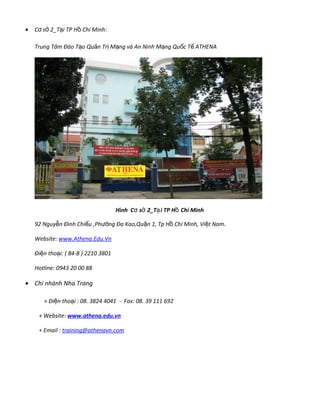 • C s 2_T i TP H Chí Minh:ơ ở ạ ồ
Trung Tâm Đào T o Qu n Tr M ng và An Ninh M ng Qu c T ATHENAạ ả ị ạ ạ ố ế
Hình C s 2_T i TP H Chí Minhơ ở ạ ồ
92 Nguy n Đình Chi u ,Phễ ể ng Đa Kao,Qu n 1, Tp H Chí Minh, Vi t Nam.ườ ậ ồ ệ
Website: www.Athena.Edu.Vn
Đi n tho i: ( 84-8 ) 2210 3801ệ ạ
Hotline: 0943 20 00 88
• Chi nhánh Nha Trang
+ Đi n tho i : 08. 3824 4041ệ ạ - Fax: 08. 39 111 692
+ Website: www.athena.edu.vn
+ Email : training@athenavn.com
 