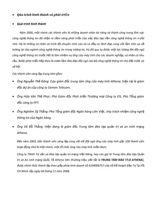 • Qúa trình hình thành và phát tri nể
• Quá trình hình thành
Năm 2000, m t nhóm các thành viên là nh ng doanh nhân tài năng và thành công trong lĩnh v cộ ữ ự
công ngh thông tin đã nh n ra ti m năng phát tri n c a vi c đào t o n n công ngh thông tin nệ ậ ề ể ủ ệ ạ ề ệ cướ
nhà. H là nh ng cá nhân có trọ ữ ình đ chuyên môn cao và có đ u óc lãnh đ o cùng v i t m nhìn xa vộ ầ ạ ớ ầ ề
t ng lai c a ngành công ngh thông tin trong t ng lai, h đươ ủ ệ ươ ọ ã quy t đ c m t l c l ng l n đ i ngũụ ượ ộ ự ượ ớ ộ
công ngh thông tin tr c h t là làm nhi m v ng c u máy tính cho các doanh nghi p, cá nhân có nhuệ ướ ế ệ ụ ứ ứ ệ
c u. Bầ c phát tri n ti p theo là v n t m đào đ o đ i ngũ cán b công ngh thông tin cho đ t n c vàướ ể ế ươ ầ ạ ộ ộ ệ ấ ướ
xã h i.ộ
Các thành viên sáng l p trung tâm g m:ậ ồ
• Ông Nguy n Th Đông: C u giám đ c trung tâm ng c u máy tính Athena, hi n t i là giámễ ế ự ố ứ ứ ệ ạ
đ c d án c a công ty Siemen Telecom.ố ự ủ
• Ông H a Văn Th Phúc: Phó Giám đ c Phát tri n Th ng m i Công ty EIS, Phó T ng giámứ ế ố ể ươ ạ ổ
đ c công ty FPT.ố
• Ông Nghiêm S Th ng: Phó T ng giám đ c Ngân hàng Liên Vi t, ch u trách nhi m công nghỹ ắ ổ ố ệ ị ệ ệ
thông tin c a Ngân hàng.ủ
• Ông Võ Đ Th ng: Hi n đang là giám đ c Trung tâm đào t o qu n tr và an ninh m ngỗ ắ ệ ố ạ ả ị ạ
Athena.
Đ n năm 2003, b n thành viên sáng l p cùng v i v i đ i ngũ ng c u máy tính g n 100 thành viênế ố ậ ớ ớ ộ ứ ứ ầ
ho t đ ng nh là m t nhóm, m t t ch c ng c u máy tính mi n Nam.ạ ộ ư ộ ộ ổ ứ ứ ứ ề
Công ty TNHH T v n và Đào t o qu n tr m ng Vi t Năng, hay cư ấ ạ ả ị ạ ệ òn g i là Trung tâm đào t o Qu nọ ạ ả
tr và An ninh m ng Qu c T Athena (tên thị ạ ố ế ng hi u vi t t t làươ ệ ế ắ TRUNG TÂM ĐÀO T O ATHENAẠ ),
đ c chính th c thành l p theo gi y phép kinh doanh s 4104006757 c a S K Ho ch Đ u T Tp Hượ ứ ậ ấ ố ủ ở ế ạ ầ ư ồ
Chí Minh c p ngày 04 tháng 11 năm 2008.ấ
 