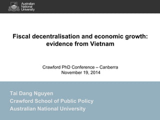 Fiscal decentralisation and economic growth: 
evidence from Vietnam 
Crawford PhD Conference – Canberra 
November 19, 2014 
Tai Dang Nguyen 
Crawford School of Public Policy 
Australian National University 
 