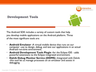 Development Tools The Android SDK includes a variety of custom tools that help you develop mobile applications on the Android platform. Three of the most significant tools are: Android Emulator  -A virtual mobile device that runs on our computer -use to design, debug, and test our applications in an actual Android run-time environment. Android Development Tools Plugin  -for the Eclipse IDE - adds powerful extensions to the Eclipse integrated environment. Dalvik Debug Monitor Service (DDMS)  -Integrated with Dalvik -this tool let us manage processes on an emulator and assists in debugging. 