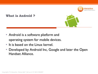 What is Android ? Android is a software platform and  operating system for mobile devices.  It is based on the Linux kernel. Developed by Android Inc, Google and later the Open Handset Alliance. 