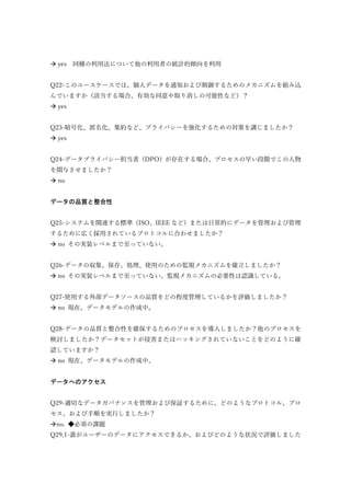  yes 同種の利用法について他の利用者の統計的傾向を利用
Q22-このユースケースでは、個人データを通知および制御するためのメカニズムを組み込
んでいますか（該当する場合、有効な同意や取り消しの可能性など）？
 yes
Q23-暗号化、匿名化、集約など、プライバシーを強化するための対策を講じましたか？
 yes
Q24-データプライバシー担当者（DPO）が存在する場合、プロセスの早い段階でこの人物
を関与させましたか？
 no
データの品質と整合性
Q25-システムを関連する標準（ISO、IEEE など）または日常的にデータを管理および管理
するために広く採用されているプロトコルに合わせましたか？
 no その実装レベルまで至っていない。
Q26-データの収集、保存、処理、使用のための監視メカニズムを確立しましたか？
 no その実装レベルまで至っていない。監視メカニズムの必要性は認識している。
Q27-使用する外部データソースの品質をどの程度管理しているかを評価しましたか？
 no 現在、データモデルの作成中。
Q28-データの品質と整合性を確保するためのプロセスを導入しましたか？他のプロセスを
検討しましたか？データセットが侵害またはハッキングされていないことをどのように確
認していますか？
 no 現在、データモデルの作成中。
データへのアクセス
Q29-適切なデータガバナンスを管理および保証するために、どのようなプロトコル、プロ
セス、および手順を実行しましたか？
no. ◆必須の課題
Q29.1-誰がユーザーのデータにアクセスできるか、およびどのような状況で評価しました
 