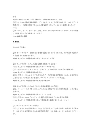 か？
 yes: 死後のデータについては検討中。存命中は未検討だが、必要。
Q29.2-これらの人物が資格を持ち、データにアクセスする必要があること、およびデータ
保護ポリシーの詳細を理解するために必要な能力を持っていることを確認しましたか？
 no
Q29.3-いつ、どこで、どのように、誰が、どのような目的でデータにアクセスしたかを記録
する監視メカニズムを確保しましたか？
no ◆必須の課題
4.透明性
トレーサビリティ
Q30-トレーサビリティを確保できる対策を講じましたか？これには、次の方法を文書化す
る必要がある場合があります。
yes 個人データ利用条件 DB を使ってトレースする予定。
Q31-アルゴリズムシステムの設計と開発に使用される方法：
yes 個人データ利用条件 DB を使ってトレースする予定。
Q31.1-ルールベースの AI システム：プログラミングの方法またはモデルの構築方法。
yes 個人データ利用条件 DB の設計中。
Q31.2-学習ベースの AI システム;どの入力データが収集および選択されたか、およびどの
ようにしてこれが発生したかを含む、アルゴリズムのトレーニング方法。
yes 個人データ利用条件 DB の更新方法の検討中。
Q32-アルゴリズムシステムのテストと検証に使用される方法：
Q32.1-ルールベースの AI システム;テストおよび検証するために使用されるシナリオまた
はケース。
yes 個人データ利用条件 DB を使ってシミュレート
Q32.2-学習ベースのモデル：テストと検証に使用されるデータに関する情報。
yes 個人データ利用条件 DB を使って更新結果を確認するシミュレーション
Q33-アルゴリズムシステムの結果：
Q33.1-アルゴリズムの結果またはアルゴリズムによって行われた決定、およびさまざまな
ケースから生じる可能性のある他の潜在的な決定（たとえば、ユーザーの他のサブグルー
プ）。
 