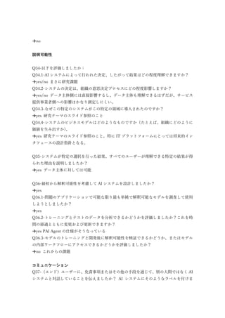 no
説明可能性
Q34-以下を評価しましたか：
Q34.1-AI システムによって行われた決定、したがって結果はどの程度理解できますか？
yes/no まさに研究課題
Q34.2-システムの決定は、組織の意思決定プロセスにどの程度影響しますか？
yes/no データ主体側には直接影響するし、データ主体も理解できるはずだが、サービス
提供事業者側への影響はかなり測定しにくい。
Q34.3-なぜこの特定のシステムがこの特定の領域に導入されたのですか？
yes 研究テーマのスライド参照のこと
Q34.4-システムのビジネスモデルはどのようなものですか（たとえば、組織にどのように
価値を生み出すか）。
yes 研究テーマのスライド参照のこと。特に IT プラットフォームにとっては将来的イン
タフェースの設計指針となる。
Q35-システムが特定の選択を行った結果、すべてのユーザーが理解できる特定の結果が得
られた理由を説明しましたか？
yes データ主体に対しては可能
Q36-最初から解釈可能性を考慮して AI システムを設計しましたか？
yes
Q36.1-問題のアプリケーションで可能な限り最も単純で解釈可能なモデルを調査して使用
しようとしましたか？
yes
Q36.2-トレーニングとテストのデータを分析できるかどうかを評価しましたか？これを時
間の経過とともに変更および更新できますか？
yes PAI Agent の仕様がそうなっている
Q36.3-モデルのトレーニングと開発後に解釈可能性を検証できるかどうか、またはモデル
の内部ワークフローにアクセスできるかどうかを評価しましたか？
no これからの課題
コミュニケーション
Q37-（エンド）ユーザーに、免責事項またはその他の手段を通じて、別の人間ではなく AI
システムと対話していることを伝えましたか？ AI システムにそのようなラベルを付けま
 