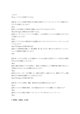したか？
 yes. システムの仕様上そうなる。
Q38-AI システムの結果の背後にある理由と基準について（エンド）ユーザーに通知するメ
カニズムを確立しましたか？
yes
Q38.1-これを意図した対象者に明確かつわかりやすく伝えましたか？
yes PAI Agent が動き出せば当然そうなる。
Q38.2-ユーザーのフィードバックを考慮し、これを使用してシステムを適応させるプロセ
スを確立しましたか？
 yes
Q38.3-バイアスなどの潜在的または認識されているリスクについてコミュニケーションを
とりましたか？
yes PAI Agent の仕様に組み込む
Q38.4-この使用例を考慮して、他の聴衆、第三者、または一般の人々に対するコミュニケー
ションと透明性を考慮しましたか？
no
Q39-AI システムの目的、および製品/サービスから誰または何がメリットを受ける可能性
があるのかを明確にしましたか？
yes
Q39.1-製品の使用シナリオを指定し、意図した対象者にとって理解可能で適切であること
を保証するためにこれらを明確に伝えましたか？
yes
Q39.2-このユースケースを考慮して、人間の心理学と、混乱のリスク、確認バイアス、認知
疲労などの潜在的な制限について考えましたか？
yes PAI Agent の仕様に組み込む
Q40-AI システムの特性、制限、潜在的な欠点を明確に伝えましたか？
 yes
Q40.1-システムの開発の場合：それを製品またはサービスに展開している誰にでも？
yes
Q40.2-システムの導入の場合：（エンド）ユーザーまたはコンシューマーへ？
yes
5.多様性、非差別、公正性
 