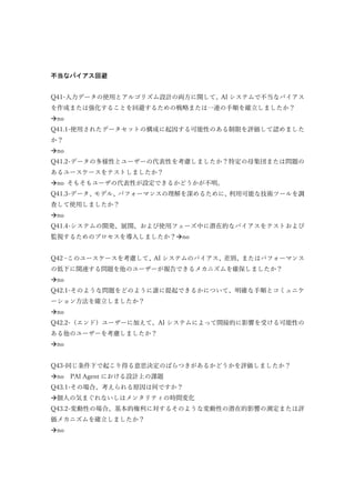 不当なバイアス回避
Q41-入力データの使用とアルゴリズム設計の両方に関して、AI システムで不当なバイアス
を作成または強化することを回避するための戦略または一連の手順を確立しましたか？
no
Q41.1-使用されたデータセットの構成に起因する可能性のある制限を評価して認めました
か？
no
Q41.2-データの多様性とユーザーの代表性を考慮しましたか？特定の母集団または問題の
あるユースケースをテストしましたか？
no そもそもユーザの代表性が設定できるかどうかが不明。
Q41.3-データ、モデル、パフォーマンスの理解を深めるために、利用可能な技術ツールを調
査して使用しましたか？
no
Q41.4-システムの開発、展開、および使用フェーズ中に潜在的なバイアスをテストおよび
監視するためのプロセスを導入しましたか？no
Q42 –このユースケースを考慮して、AI システムのバイアス、差別、またはパフォーマンス
の低下に関連する問題を他のユーザーが報告できるメカニズムを確保しましたか？
no
Q42.1-そのような問題をどのように誰に提起できるかについて、明確な手順とコミュニケ
ーション方法を確立しましたか？
no
Q42.2-（エンド）ユーザーに加えて、AI システムによって間接的に影響を受ける可能性の
ある他のユーザーを考慮しましたか？
no
Q43-同じ条件下で起こり得る意思決定のばらつきがあるかどうかを評価しましたか？
no PAI Agent における設計上の課題
Q43.1-その場合、考えられる原因は何ですか？
個人の気まぐれないしはメンタリティの時間変化
Q43.2-変動性の場合、基本的権利に対するそのような変動性の潜在的影響の測定または評
価メカニズムを確立しましたか？
no
 