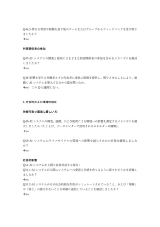 Q46.3-異なる背景や経験を表す他のチームまたはグループからフィードバックを受け取り
ましたか？
no
利害関係者の参加
Q47-AI システムの開発と使用にさまざまな利害関係者の参加を含めるメカニズムを検討
しましたか？
no
Q48-影響を受ける労働者とその代表者に事前に情報を提供し、関与させることにより、組
織に AI システムを導入するための道を開いたか。
no この Q は適用しない。
6.社会的および環境的福祉
持続可能で環境に優しい AI
Q49-AI システムの開発、展開、および使用による環境への影響を測定するメカニズムを確
立しましたか（たとえば、データセンターで使用されるエネルギーの種類）。
no
Q50-AI システムのライフサイクルの環境への影響を減らすための対策を確保しました
か？
no
社会的影響
Q51-AI システムが人間と直接対話する場合：
Q51.1-AI システムが人間にシステムへの愛着と共感を育てるように促すかどうかを評価し
ましたか？
no
Q51.2-AI システムがその社会的相互作用がシミュレートされていること、および「理解」
や「感じ」の能力がないことを明確に通知していることを確認しましたか？
no
 