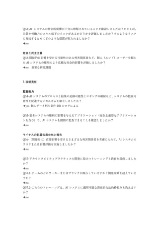 Q52-AI システムの社会的影響が十分に理解されていることを確認しましたか？たとえば、
失業や労働力のスキル低下のリスクがあるかどうかを評価しましたか？そのようなリスク
に対抗するためにどのような措置が取られましたか？
no
社会と民主主義
Q53-間接的に影響を受ける可能性のある利害関係者など、個人（エンド）ユーザーを超え
た AI システムの使用のより広範な社会的影響を評価しましたか？
no 重要な研究課題
7.説明責任
監査能力
Q54-AI システムのプロセスと結果の追跡可能性とロギングの確保など、システムの監査可
能性を促進するメカニズムを確立しましたか？
yes 個人データ利用条件 DB のログによる
Q55-基本システムの権利に影響を与えるアプリケーション（安全上重要なアプリケーショ
ンを含む）で、AI システムを個別に監査できることを確認しましたか？
no
マイナスの影響の最小化と報告
Q56-（間接的に）直接影響を受けるさまざまな利害関係者を考慮に入れて、AI システムの
リスクまたは影響評価を実施しましたか？
no
Q57-アカウンタビリティプラクティスの開発に役立つトレーニングと教育を提供しました
か？
no
Q57.1-チームのどのワーカーまたはブランチが関与していますか？開発段階を超えていま
すか？
no
Q57.2-これらのトレーニングは、AI システムに適用可能な潜在的な法的枠組みも教えます
か？
no
 