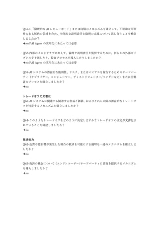 Q57.3-「倫理的な AI レビューボード」または同様のメカニズムを確立して、不明確な可能
性のある灰色の領域を含め、全体的な説明責任と倫理の実践について話し合うことを検討
しましたか？
no PAI Agent の実用化にあたっては必要
Q58-内部のイニシアチブに加えて、倫理や説明責任を監督するために、何らかの外部ガイ
ダンスを予測したり、監査プロセスを導入したりしましたか？
no PAI Agent の実用化にあたっては必要
Q59-AI システムの潜在的な脆弱性、リスク、またはバイアスを報告するためのサードパー
ティ（サプライヤー、コンシューマー、ディストリビューター/ベンダーなど）または労働
者のプロセスを確立しましたか？
no
トレードオフの文書化
Q60-AI システムに関連する関連する利益と価値、およびそれらの間の潜在的なトレードオ
フを特定するメカニズムを確立しましたか？
no
Q61-このようなトレードオフをどのように決定しますか？トレードオフの決定が文書化さ
れていることを確認しましたか？
no
救済能力
Q62-危害や悪影響が発生した場合の救済を可能にする適切な一連のメカニズムを確立しま
したか？
no
Q63-救済の機会について（エンド）ユーザー/サードパーティに情報を提供するメカニズム
を導入しましたか？
no
 