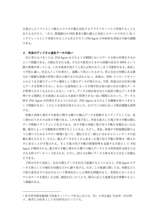 な独立したソフトとして個人にスマホや個人対応するクラウドサーバ上で実現することも
ありえるだろう。一方で、情報銀行や SNS 業者の個人個人に対応したサービスを行う AI イ
ンタフェースとして実現されることもあるだろう。PAI Agent の具体的な実装は今後の課題
である。
２．死後のディジタル遺産データの扱い
次に考えるべきことは、PAI Agent はどのような期間においてデータ主体の代理をするか
という問題である。人間は生まれる前、すなわち胎児のときから両親の氏名や DNA という
個人情報を持っている。これを他者が知ろうと思えば知られてしまう可能性がある。成⾧し
て学校に通い、社会人として仕事をし、退職して死にいたるまで、常に自分の外側にある膨
大かつ複雑な情報の世界に係わり続けなければならない。死後は、SNS メッセージやメー
ルのような大量のディジタル遺産として個人データが残される。当然、死後は自分自身の個
人データを管理できない。あるいは認知症によって生物学的な死の前に自分の個人データ
が管理できなくなるかもしれない。つまり、データ主体自身が自らの意思で個人データを管
理できる期間とその前後にある自らの意思で管理できない⾧い期間にわたって、データ主
体を PAI Agent が代理をするようになれば、PAI Agent はどのような機能を持つべきかと
いう問題がある4
。このような状況を図２に示した。以下でこの図に沿って検討課題を説明
する。
妊娠と同時に発生する胎児に関する種々の個人データを格納するメディアとしては、⾧
く使われてきたのは母子手帳である。これを電子化し、内容も拡大した電子母子手帳は個人
データ格納メディアとして有力である。母子手帳と同様に電子母子手帳も母親あるいは父
親、場合によっては親権者が管理することになる。ただし、身⾧、体重や予防接種記録のよ
うに誰にでもわかりやすい情報に比べて、遺伝子など一般人にはわかりにくいデータの記
載も増えるだろう。すると、個人データがたくさん詰まった電子母子手帳の管理は一般人の
手に余ることが予想される。そこで電子母子手帳の情報管理を支援する手段として PAI
Agent が期待される。電子母子手帳に書かれた種々の個人データとその利用条件は図２に示
される形でデータベース化される。ただし、図２の右側にデータ主体は本人ではなく母親な
どである。
子供はやがて成⾧し、自分の個人データを自分で意識するようになると、PAI Agent のデ
ータ主体としての地位を母親などから譲り受ける。だが、この委譲に関しては、母親などと
子供の意見をすり合わせるという教育的ないし心理的な問題があり、実用化においてはリ
アルなケースを想定した分析、調査が行ったうえで、場合に応じた委譲方法を準備するとい
う課題がある。
4 科学研究費基盤(B)『情報ネットワーク社会における「死」の再定義』代表者：折田明
子。筆者も分担者として共同研究を行っている。
 