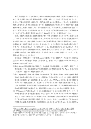 まず、金銭的なディジタル遺産は、通常の金融資産と同様に相続人が決まれば相続される
ものである。遺言があれば、相続の手続きは従来と同じような方法で行えるように思える。
しかし、不慮の事故死など遺言がない場合は、厄介なことが起きる。すなわち、金融資産に
関する情報を知らなければ相続できないが、金融機関自身が保持している情報の場合、金融
機関が相続人候補には開示しないという問題がある。そのため故人の金融資産が塩漬けに
なって利用できなくなる問題がありえる。さらにディジタル銀行口座についての情報が含
まれたディジタル遺産を開示しないという Yahoo!のポリシーも報告されている6
。
では、相続人の候補者は金融資産情報が書いてある可能性のあるディジタル遺産を見て
よいのだろうか？ディジタル遺産には個人のプライバシーに係わるデータが記載されてい
る可能性が高いが、死者の個人データには個人情報保護法や GDPR は適用されないので、
法律的には一見許容されそうである。ところが、ディジタル遺産の中に存命中の第三者のプ
ライバシーに係わる個人データが書かれていると、これを相続人が見るのは、個人データの
第三者移転あるいは目的外使用になり、法律を遵守していないことになる。つまり、ディジ
タル遺産の内容は、仮に相続人が見ることを許容するように故人が遺言していたとしても、
相続人が見ることはできない7
。
この状況への解決策の一つが PAI Agent に蓄積されている個人データおよびその利用方
法のデータベースを死後に利用する方法である。蓄積されている情報へのアクセスを以下
の場合について考えてみる。
(1)PAI Agent 内部に蓄積された個人データの処理（財産的情報）：この場合、個人データ
中に記載されている金融資産など財産的価値のある情報の記述を PAI Agent 自身が分析
して抽出し、提示する機能が必要である。
(2)PAI Agent 内部に蓄積された個人データの処理（第三者個人情報）：PAI Agent に蓄積
された存命中の第三者のプライバシー情報は、自然人が見てしまうとその時点で個人情
報の第三者提供になり法的問題となる。したがって、PAI Agent 自身が、第三者に関する
プライバシー情報を認識して、消去ないしはアクセスできない処理を施す必要がある。こ
れは、外部情報、例えば当該第三者が存命中かどうかの調査、などの文脈依存的な自然言
語の意味解析技術が必要になり、解決可能性はあるにしても大きな技術課題である。
(3) PAI Agent の内部に個人データとして蓄積されているもの以外に SNS やメールサービ
ス事業者などの外部の組織に蓄積されているデータへのアカウントへのアクセス情報が
ある。これはいわゆるディジタル遺産であり、外部組織との間での死後データの扱いを決
めてあればその決め事の通りに処理できる。しかし、決めていない場合は、PAI Agent の
利用条件の記載、外部事業者との法的関係によることならざるを得ない。ここに法律的な
6 Natasha Chu, Protecting Privacy after Death, 13 Nw. J. Tech. & Intell. Prop 255
(2015).https://scholarlycommons.law.northwestern.edu/njtip/vol13/iss2/8
7 他者の個人データが書かれていなければ見ることはできるが、そのようなデータが書か
れているかどうかは、読んでみなければ分からないという矛盾に陥る。
 