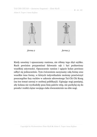 TAI CHI CHUAN – darmowy fragment – Złote Myśli
                                                                     ● str. 10
Adam S. Topor i Anna Kajfasz




               forma 2                                 forma 3




Kiedy unosimy i opuszczamy ramiona, nie róbmy tego zbyt szybko.
Ruch powinien przypominać falowanie rąk i być pozbawiony
wszelkiej sztywności. Opuszczenie ramion i ugięcie kolan powinno
odbyć się jednocześnie. Tym ćwiczeniem zaczynamy całą formę oraz
wszelkie inne formy, w których indywidualnie możemy przećwiczyć
poszczególne fazy ruchów w zakresie zdrowotnego Tai Chi Chi Kung
(na ten temat szerzej w osobnej publikacji). Uginając nogi pamiętaj,
aby kolana nie wychodziły poza linię palców stóp, nie pochylaj się do
przodu i rozłóż ciężar swojego ciała równomiernie na obie nogi.




       Copyright by Wydawnictwo Złote Myśli & Adam S. Topor Anna Kajfasz
 