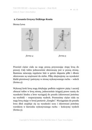 TAI CHI CHUAN – darmowy fragment – Złote Myśli
                                                                     ● str. 11
Adam S. Topor i Anna Kajfasz



2. Czesanie Grzywy Dzikiego Konia

Strona Lewa




               forma 4                                 forma 5




Przenieś ciężar ciała na nogę prawą przysuwając stopę lewą do
prawej. Cały tułów jednocześnie skierowany jest w prawą stronę.
Ramiona zataczają regularne łuki w geście złapania piłki i dłonie
skierowane są wnętrzami do siebie. Piłkę obejmujemy na wysokości
klatki piersiowej i patrzymy w stronę wykonywanego ruchu – wdech
(forma 4).

Wykonaj krok lewą nogą dotykając podłoża najpierw piętą i zacznij
obracać tułów w lewą stronę, jednocześnie ściągnij prawe ramię do
wysokości biodra a lewe wyciągnij do przodu (skierowani jesteśmy
na wschód) – rozpoczynamy wydech. Przenosimy ciężar ciała na
nogę lewą stając w lewej postawie „Gongbu”. Wyciągnięta do przodu
lewa dłoń znajduje się na wysokości oczu i skierowani jesteśmy
wzrokiem w kierunku wykonywanego ruchu – kończymy wydech
(forma 5).



       Copyright by Wydawnictwo Złote Myśli & Adam S. Topor Anna Kajfasz
 