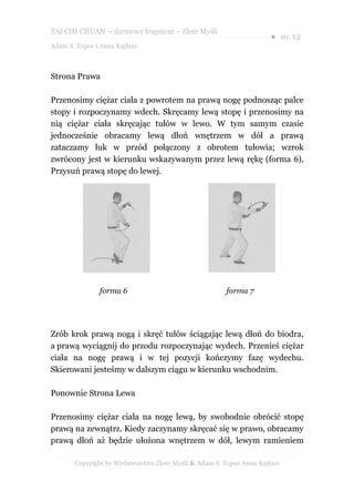 TAI CHI CHUAN – darmowy fragment – Złote Myśli
                                                                     ● str. 12
Adam S. Topor i Anna Kajfasz



Strona Prawa

Przenosimy ciężar ciała z powrotem na prawą nogę podnosząc palce
stopy i rozpoczynamy wdech. Skręcamy lewą stopę i przenosimy na
nią ciężar ciała skręcając tułów w lewo. W tym samym czasie
jednocześnie obracamy lewą dłoń wnętrzem w dół a prawą
zataczamy łuk w przód połączony z obrotem tułowia; wzrok
zwrócony jest w kierunku wskazywanym przez lewą rękę (forma 6).
Przysuń prawą stopę do lewej.




               forma 6                                 forma 7




Zrób krok prawą nogą i skręć tułów ściągając lewą dłoń do biodra,
a prawą wyciągnij do przodu rozpoczynając wydech. Przenieś ciężar
ciała na nogę prawą i w tej pozycji kończymy fazę wydechu.
Skierowani jesteśmy w dalszym ciągu w kierunku wschodnim.

Ponownie Strona Lewa

Przenosimy ciężar ciała na nogę lewą, by swobodnie obrócić stopę
prawą na zewnątrz. Kiedy zaczynamy skręcać się w prawo, obracamy
prawą dłoń aż będzie ułożona wnętrzem w dół, lewym ramieniem

       Copyright by Wydawnictwo Złote Myśli & Adam S. Topor Anna Kajfasz
 