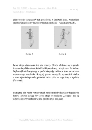 TAI CHI CHUAN – darmowy fragment – Złote Myśli
                                                                     ● str. 13
Adam S. Topor i Anna Kajfasz



jednocześnie zataczamy łuk połączony z obrotem ciała. Wzrokiem
skierowani jesteśmy zawsze w kierunku ruchu – wdech (forma 8).




               forma 8                                 forma 9




Lewa stopa dołączona jest do prawej. Dłonie ułożone są w geście
trzymania piłki na wysokości klatki piersiowej i wnętrzami do siebie.
Wykonaj krok lewą nogą w przód skręcając tułów w lewo za ruchem
wysuwanego ramienia. Ściągnij prawe ramię do wysokości biodra
a lewe wysuń do przodu, przenieś ciężar ciała na nogę lewą – wydech
(forma 9).




Pamiętaj, aby ruchy rozsuwanych ramion miały charakter łagodnych
łuków i zwróć uwagę czy Twoje stopy w postawie „Gongbu” nie są
ustawione przypadkiem w linii prostej (rys. poniżej).




       Copyright by Wydawnictwo Złote Myśli & Adam S. Topor Anna Kajfasz
 