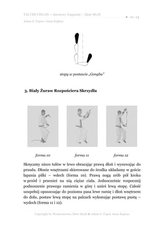 TAI CHI CHUAN – darmowy fragment – Złote Myśli
                                                                     ● str. 14
Adam S. Topor i Anna Kajfasz




                         stopy w postawie „Gongbu”



3. Biały Żuraw Rozpościera Skrzydła




        forma 10                  forma 11                   forma 12

Skręcamy nieco tułów w lewo obracając prawą dłoń i wysuwając do
przodu. Dłonie wnętrzami skierowane do środka układamy w geście
łapania piłki – wdech (forma 10). Prawą nogą zrób pół kroku
w przód i przenieś na nią ciężar ciała. Jednocześnie rozpocznij
podnoszenie prawego ramienia w górę i unieś lewą stopę. Całość
uzupełnij opuszczając do poziomu pasa lewe ramię i dłoń wnętrzem
do dołu, postaw lewą stopę na palcach wykonując postawę pustą –
wydech (forma 11 i 12).

       Copyright by Wydawnictwo Złote Myśli & Adam S. Topor Anna Kajfasz
 