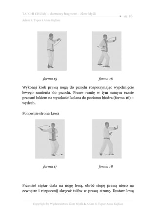 TAI CHI CHUAN – darmowy fragment – Złote Myśli
                                                                     ● str. 16
Adam S. Topor i Anna Kajfasz




               forma 15                               forma 16

Wykonaj krok prawą nogą do przodu rozpoczynając wypchnięcie
lewego ramienia do przodu. Prawe ramię w tym samym czasie
przesuń łukiem na wysokości kolana do poziomu biodra (forma 16) –
wydech.

Ponownie strona Lewa




               forma 17                               forma 18




Przenieś ciężar ciała na nogę lewą, obróć stopę prawą nieco na
zewnątrz i rozpocznij skręcać tułów w prawą stronę. Dostaw lewą


       Copyright by Wydawnictwo Złote Myśli & Adam S. Topor Anna Kajfasz
 