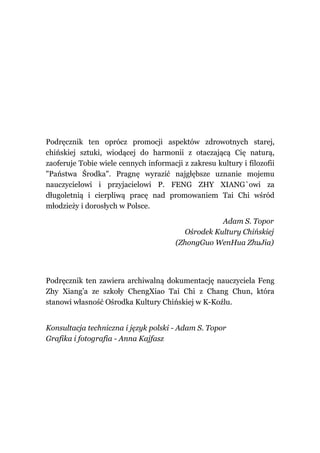 Podręcznik ten oprócz promocji aspektów zdrowotnych starej,
chińskiej sztuki, wiodącej do harmonii z otaczającą Cię naturą,
zaoferuje Tobie wiele cennych informacji z zakresu kultury i filozofii
"Państwa Środka". Pragnę wyrazić najgłębsze uznanie mojemu
nauczycielowi i przyjacielowi P. FENG ZHY XIANG`owi za
długoletnią i cierpliwą pracę nad promowaniem Tai Chi wśród
młodzieży i dorosłych w Polsce.

                                                   Adam S. Topor
                                         Ośrodek Kultury Chińskiej
                                       (ZhongGuo WenHua ZhuJia)




Podręcznik ten zawiera archiwalną dokumentację nauczyciela Feng
Zhy Xiang’a ze szkoły ChengXiao Tai Chi z Chang Chun, która
stanowi własność Ośrodka Kultury Chińskiej w K-Koźlu.


Konsultacja techniczna i język polski - Adam S. Topor
Grafika i fotografia - Anna Kajfasz
 