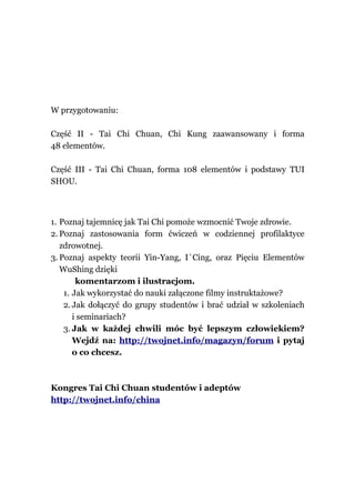 W przygotowaniu:

Część II - Tai Chi Chuan, Chi Kung zaawansowany i forma
48 elementów.

Część III - Tai Chi Chuan, forma 108 elementów i podstawy TUI
SHOU.



1. Poznaj tajemnicę jak Tai Chi pomoże wzmocnić Twoje zdrowie.
2. Poznaj zastosowania form ćwiczeń w codziennej profilaktyce
   zdrowotnej.
3. Poznaj aspekty teorii Yin-Yang, I`Cing, oraz Pięciu Elementów
   WuShing dzięki
        komentarzom i ilustracjom.
    1. Jak wykorzystać do nauki załączone filmy instruktażowe?
    2. Jak dołączyć do grupy studentów i brać udział w szkoleniach
       i seminariach?
    3. Jak w każdej chwili móc być lepszym człowiekiem?
       Wejdź na: http://twojnet.info/magazyn/forum i pytaj
       o co chcesz.



Kongres Tai Chi Chuan studentów i adeptów
http://twojnet.info/china
 