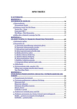 SPIS TREŚCI

O AUTORACH....................................................................................7
ROZDZIAŁ 1
INFORMACJE OGÓLNE...................................................................14
  1.Wprowadzenie................................................................................................14
     Zrozumienie Nauki........................................................................................19
  2.Podstawy teorii Tai Chi Chuan......................................................................22
     Teoria Yin – Yang..........................................................................................22
     Czym jest CHI ?.............................................................................................24
     Wu Shing – Pięć Elementów........................................................................26
  3.Kilka słów o historii i rozwoju Tai Chi..........................................................31
ROZDZIAŁ 2
CO JEST WAŻNE W TRAKCIE PRAKTYKI ĆWICZEŃ?....................36
  1.Informacje ogólne .........................................................................................36
  2.Poruszanie się................................................................................................37
     A. Znaczenie prawidłowego ustawienia głowy.............................................38
     B. Znaczenie wykorzystania wzroku.............................................................39
     C. Rola górnej części podniebienia...............................................................39
     D. Rola wyprostowanej sylwetki ciała..........................................................40
     E. Klatka piersiowa i plecy............................................................................41
     F. Okolica obręczy biodrowej .......................................................................41
     G. Okolica obręczy barkowej .......................................................................42
     H. Rola przedramion i dłoni.........................................................................42
     I. Stabilna i właściwa pozycja.......................................................................43
     J. Integracja dolnej i górnej części ciała .....................................................43
  3. Oddychanie ..................................................................................................44
  4. Zrównoważenie ciała, umysłu i Chi .............................................................47
     Odkryj moc swojego umysłu nieco inaczej...................................................47
     Tan Tien (Dan Tian).....................................................................................48
ROZDZIAŁ 3
ĆWICZENIA PODSTAWOWE CHI KUNG I WPROWADZENIE DO
FORMY............................................................................................55
  1. Przygotowanie do ćwiczeń............................................................................55
  2. Ćwiczenia podstawowe z zakresu Chi Kung................................................62
     Obracanie kuli...............................................................................................63
     Klasyczne odparcie .......................................................................................66
     Pchnięcie skrzydłem żurawia........................................................................69
     Dłonie chmur.................................................................................................71
     Czółenko w przód ........................................................................................73
  3. Podstawowe techniki pracy nad Chi............................................................75
  4. Podstawy poruszania się i formy ćwiczeń wprowadzających......................81
     MABU – postawa na stopach równoległych ................................................81
     GONGBU – postawa łuku ...........................................................................82
 