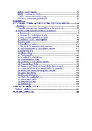 XUBU – postawa pusta.................................................................................83
    XIEBU – postawa przysiadu.........................................................................85
    PUBU – postawa z wysuniętą nogą..............................................................86
    DULIBU – postawa na jednej nodze............................................................87
ROZDZIAŁ 4
ĆWICZENIA FORMY 24 ELEMENTÓW Z KOMENTARZEM..............6
  1.Początek.........................................................................................................88
    Warunki, które pozwolą na prawidłowe wykonanie formy.........................88
  2. Teoria i praktyka ćwiczeń formy 24 elementów............................................6
     1. Rozpoczęcie ................................................................................................8
     2. Czesanie Grzywy Dzikiego Konia ............................................................10
     3. Biały Żuraw Rozpościera Skrzydła...........................................................13
     4. Otoczenie Kolana i Krok w przód.............................................................14
     5. Gra na Lutni..............................................................................................16
     6. Odepchnięcie Małpy...............................................................................101
     7. Chwytanie Szpaka za Ogon (lewa strona)..............................................104
     8. Chwytanie Szpaka za Ogon (prawa strona)...........................................107
     9. Pojedynczy Bicz......................................................................................109
     10. Dłonie Chmur........................................................................................111
     11. Pojedynczy Bicz......................................................................................113
     12. Wysokie Klepnięcie Konia.....................................................................114
     13. Pchnięcie Prawą Piętą...........................................................................115
     14. Uderzenie w Uszy Obiema Rękami.......................................................116
     15. Pchnięcie Lewą Piętą.............................................................................117
     16. Opuszczenie i Stanie na Jednej Nodze (lewa strona)..........................118
     17. Opuszczenie i Stanie na Jednej Nodze (prawa strona).......................120
     18. Tkanie na Czółenku (lewa i prawa strona)...........................................121
     19. Igła na dnie Morza................................................................................123
     20. Otwarcie Wachlarza.............................................................................124
     21. Obrót, Obrona i Pchnięcie....................................................................125
     22. Ciasne Zamknięcie................................................................................127
     23. Skrzyżowanie Rąk.................................................................................128
     24. Zakończenie..........................................................................................129
ZAMIAST ZAKOŃCZENIA..............................................................130
  Wnioski i refleksje...........................................................................................130
W PRZYGOTOWANIU....................................................................133
 