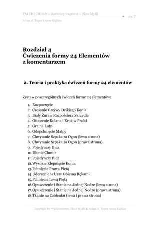 TAI CHI CHUAN – darmowy fragment – Złote Myśli
                                                                     ●     str. 7
Adam S. Topor i Anna Kajfasz




Rozdział 4
Ćwiczenia formy 24 Elementów
z komentarzem


2. Teoria i praktyka ćwiczeń formy 24 elementów


Zestaw poszczególnych ćwiczeń formy 24 elementów:

   1. Rozpoczęcie
   2. Czesanie Grzywy Dzikiego Konia
   3. Biały Żuraw Rozpościera Skrzydła
   4. Otoczenie Kolana i Krok w Przód
   5. Gra na Lutni
   6. Odepchnięcie Małpy
   7. Chwytanie Szpaka za Ogon (lewa strona)
   8. Chwytanie Szpaka za Ogon (prawa strona)
   9. Pojedynczy Bicz
   10.Dłonie Chmur
   11. Pojedynczy Bicz
   12.Wysokie Klepnięcie Konia
   13.Pchnięcie Prawą Piętą
   14.Uderzenie w Uszy Obiema Rękami
   15.Pchnięcie Lewą Piętą
   16.Opuszczenie i Stanie na Jednej Nodze (lewa strona)
   17.Opuszczenie i Stanie na Jednej Nodze (prawa strona)
   18.Tkanie na Czółenku (lewa i prawa strona)


       Copyright by Wydawnictwo Złote Myśli & Adam S. Topor Anna Kajfasz
 