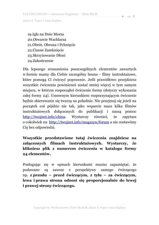 TAI CHI CHUAN – darmowy fragment – Złote Myśli
                                                                     ● str. 8
Adam S. Topor i Anna Kajfasz



   19.Igła na Dnie Morza
   20.Otwarcie Wachlarza
   21.Obrót, Obrona i Pchnięcie
   22.Ciasne Zamknięcie
   23.Skrzyżowanie Dłoni
   24.Zakończenie

Dla lepszego zrozumienia poszczególnych elementów zawartych
w formie mamy dla Ciebie szczególny bonus - filmy instruktażowe,
które pomogą Ci ćwiczyć poprawnie. Jeśli prawidłowo przejdziesz
wszystkie ćwiczenia powinieneś zostać mniej więcej w tym samym
miejscu, w którym rozpocząłeś ćwiczenie formy (dotyczy wykonania
całej formy 24). Umownym kierunkiem rozpoczynającym ćwiczenie
będzie skierowanie się twarzą na południe. Nie przejmuj się jeżeli na
początek coś pójdzie nie tak, jako wsparcie masz kilka filmów
instruktażowych dołączonych do publikacji i naszą pomoc
http://twojnet.info/china. Wystarczy również, że zapytasz
o cokolwiek na http://twojnet.info/magazyn/forum a nie zostawimy
Cię bez odpowiedzi.

Wszystkie przedstawione tutaj ćwiczenia znajdziesz na
załączonych filmach instruktażowych. Wystarczy, że
klikniesz plik z numerem ćwiczenia w katalogu formy
24 elementów.

Posługując się w opisach kierunkami musisz zapamiętać, że
podawane są zawsze z perspektywy samego ćwiczącego
np. z przodu – przed ćwiczącym, z tyłu – za ćwiczącym,
lewa i prawa strona odnosi się proporcjonalnie do lewej
i prawej strony ćwiczącego.




       Copyright by Wydawnictwo Złote Myśli & Adam S. Topor Anna Kajfasz
 