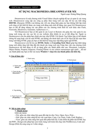 CLB Tin học – Mediaspace - HUFLIT

                SỬ DỤNG MACROMEDIA DREAMWEAVER MX
                                                                 Người soạn: Hoàng Đăng Quang

       Dreamweaver là một chương trình Visual Editor chuyên nghiệp để tạo và quản lý các trang
web. Dreamweaver cung cấp các công cụ phác thảo trang web cao cấp, hỗ trợ các tính năng
DHTML (Dynamic HTML) mà không cần viết các dòng lệnh giúp các bạn không biết lập trình
web cũng có thể thiết kế được các trang web động một cách dễ dàng, trực quan.Với Dreamweaver
bạn có thể dễ dàng nhúng các sản phẩm của các chương trình thiết kế web khác như Flash,
Fireworks, Shockwave, Generator, Authorwave vv...
       Với Dreamweaver bạn có thể quản lý các Local và Remote site giúp cho việc quản lý các
trang web trong các site cục bộ và các website điều khiển từ xa có thể đồng bộ. Ngoài ra
Dreamweaver còn cho phép bạn chỉnh sửa trực tiếp HTML.Với Quick Tag Editor bạn có thể nhanh
chóng bổ sung hoặc xóa bỏ một HTML mà không cần thoát khỏi cửa sổ tài liệu.Chế độ soạn thảo
trang web bằng HTML giúp các bạn có thể thiết kế trang trực tiếp bằng ngôn ngữ HTML.
       Dreamweaver còn hổ trợ các HTML Styles và Cascading Style Sheet giúp bạn định dạng
trang web nhằm tăng tính hấp dẫn khi duyệt các trang web này.Vùng làm việc của chương trình
Deamweaver rất linh động và dễ sử dụng gồm các thành phần như sau: Document, Launcher,
Object Palette, Property Inspector, Floating Palette và các context menu(menu ngữ cảnh) ... để mở
các thành phần này bạn có thể vào menu Window-> chọn tên của thành phần cần hiển thị .

I. Cửa sổ làm việc:
                       1. Thanh menu
                                                                         6. Panel groups



     2. Thanh chèn
         (Insert)


   3. Thanh tài liệu
     (Document)


                                       Vùng soạn thảo




    4. Tag selector



 5. Thanh thuộc tính
     (Properties)




II. Mô tả chức năng:
       1. Thanh menu:
       Gồm các menu:
       - File: gồm các chức năng liên quan đến tập tin như: New, Open, Save, Print…
       - Edit: gồm các chức năng hỗ trợ việc soạn thảo: Copy, Cut, Paste, Undo, Find, Replace…
       - View: gồm các chức năng liên quan đến phần hiển thị: Code (Hiển thị phần mã HTML hay
mã PHP) , Design (cho phép bạn xem trước trang web trước khi chạy trên WebBrowse), Code and
Design (Hiển thị song song cả 2 chức năng)..

                                                    1
 