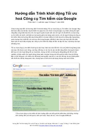 Hướng dẫn Trình khởi động Tối ưu
     hoá Công cụ Tìm kiếm của Google
                            Phiên bản 1.1, xuất bản ngày 13 tháng 11 năm 2008



Chào mừng bạn đến với Hướng dẫn Trình khởi động Tối ưu hoá Công cụ Tìm kiếm của Google. Mục
đích ban đầu của tài liệu này là nhằm trợ giúp cho các nhóm trong Google, tuy nhiên chúng tôi nghĩ
rằng đây cũng là tài liệu hữu ích cho người quản trị web vẫn còn bỡ ngỡ về vấn đề tối ưu hoá công
cụ tìm kiếm và muốn cải thiện sự tương tác giữa các trang web của họ với cả người dùng và công cụ
tìm kiếm. Mặc dù hướng dẫn này không tiết lộ cho bạn bất kỳ bí mật nào sẽ tự động xếp hạng trang
web của bạn thứ nhất đối với các truy vấn trong Google (rất tiếc!), làm theo các thực tiễn tốt nhất
được ghi rõ dưới đây sẽ giúp các công cụ tìm kiếm thu thập dữ liệu và lập chỉ mục nội dung của bạn
dễ dàng hơn.

Tối ưu hoá công cụ tìm kiếm thường là việc thực hiện các sửa đổi nhỏ cho các phần trong trang web
của bạn. Khi được xem riêng, các thay đổi này có vẻ như là các cải tiến tăng thêm nhưng khi được
kết hợp với các hoạt động tối ưu hoá khác, chúng có thể có những tác động đáng kể đối với trải
nghiệm và hiệu suất của người dùng trang web của bạn trong các kết quả tìm kiếm theo hệ thống.
Bạn có thể đã quen với nhiều chủ đề trong hướng dẫn này bởi vì các chủ đề này là các thành phần
cần thiết cho bất kỳ trang web nào, nhưng bạn có thể chưa vận dụng chúng một cách tối đa.




       Tối ưu hoá công cụ tìm kiếm chỉ ảnh hưởng đến các kết quả tìm kiếm theo hệ thống, không
       ảnh hưởng đến các kết quả có tính phí hoặc "được tài trợ", như Google AdWords




  Hướng dẫn Trình khởi động Tối ưu hoá Công cụ Tìm kiếm của Google, Phiên bản 1.1, ngày 13 tháng 11 năm 2008, phiên
                               bản mới nhất tại Trung tâm Quản trị Trang web của Google
 