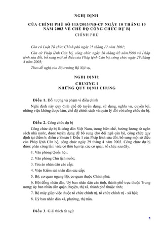 NGHỊ ĐỊNH

   CỦA CHÍNH PHỦ SỐ 115/2003/NĐ-CP NGÀY 10 THÁNG 10
        NĂM 2003 VỀ CHẾ ĐỘ CÔNG CHỨC DỰ BỊ
                                  CHÍNH PHỦ


    Căn cứ Luật Tổ chức Chính phủ ngày 25 tháng 12 năm 2001;
     Căn cứ Pháp lệnh Cán bộ, công chức ngày 26 tháng 02 năm1998 và Pháp
lệnh sửa đổi, bổ sung một số điều của Pháp lệnh Cán bộ, công chức ngày 29 tháng
4 năm 2003;
    Theo đề nghị của Bộ trưởng Bộ Nội vụ,

                                  NGHỊ ĐỊNH:
                             CH ƯƠ NG I
                      NH ỮNG Q UY ĐỊNH CH UNG


      Điều 1. Đối tượng và phạm vi điều chỉnh
    Nghị định này quy định chế độ tuyển dụng, sử dụng, nghĩa vụ, quyền lợi,
những việc không được làm, chế độ chính sách và quản lý đối với công chức dự bị.


      Điều 2. Công chức dự bị
     Công chức dự bị là công dân Việt Nam, trong biên chế, hưởng lương từ ngân
sách nhà nước, được tuyển dụng để bổ sung cho đội ngũ cán bộ, công chức quy
định tại điểm b, điểm c khoản 1 Điều 1 của Pháp lệnh sửa đổi, bổ sung một số điều
của Pháp lệnh Cán bộ, công chức ngày 29 tháng 4 năm 2003. Công chức dự bị
được phân công làm việc có thời hạn tại các cơ quan, tổ chức sau đây:
    1. Văn phòng Quốc hội;
    2. Văn phòng Chủ tịch nước;
    3. Tòa án nhân dân các cấp;
    4. Viện Kiểm sát nhân dân các cấp;
    5. Bộ, cơ quan ngang Bộ, cơ quan thuộc Chính phủ;
    6. Hội đồng nhân dân, Uỷ ban nhân dân các tỉnh, thành phố trực thuộc Trung
ương; ủy ban nhân dân quận, huyện, thị xã, thành phố thuộc tỉnh;
    7. Bộ máy giúp việc thuộc tổ chức chính trị, tổ chức chính trị - xã hội;
    8. Uỷ ban nhân dân xã, phường, thị trấn.


      Điều 3. Giải thích từ ngữ
                                                                               1
 