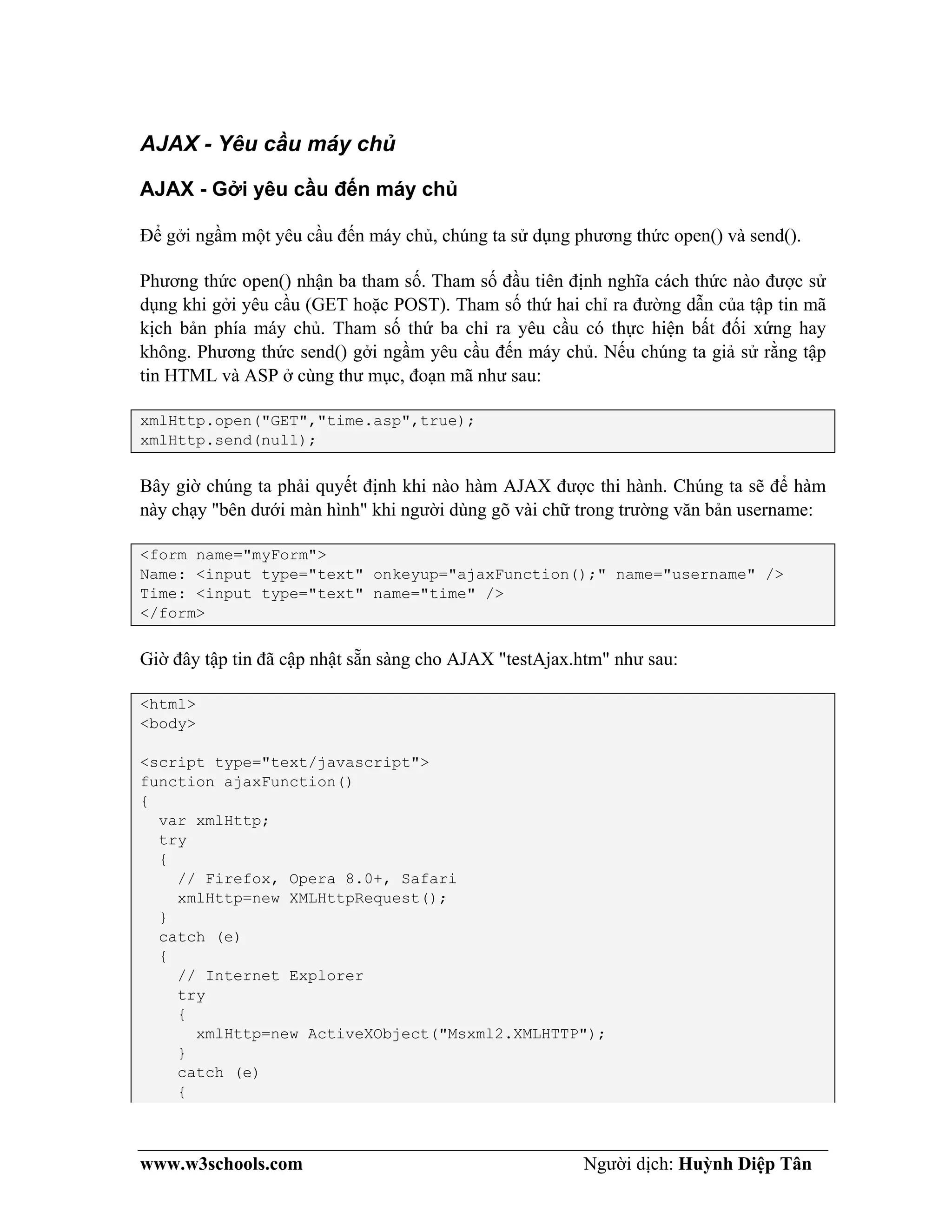 www.w3schools.com Người dịch: Huỳnh Diệp Tân
AJAX - Yêu cầu máy chủ
AJAX - Gởi yêu cầu đến máy chủ
Để gởi ngầm một yêu cầu đến máy chủ, chúng ta sử dụng phương thức open() và send().
Phương thức open() nhận ba tham số. Tham số đầu tiên định nghĩa cách thức nào được sử
dụng khi gởi yêu cầu (GET hoặc POST). Tham số thứ hai chỉ ra đường dẫn của tập tin mã
kịch bản phía máy chủ. Tham số thứ ba chỉ ra yêu cầu có thực hiện bất đối xứng hay
không. Phương thức send() gởi ngầm yêu cầu đến máy chủ. Nếu chúng ta giả sử rằng tập
tin HTML và ASP ở cùng thư mục, đoạn mã như sau:
xmlHttp.open("GET","time.asp",true);
xmlHttp.send(null);
Bây giờ chúng ta phải quyết định khi nào hàm AJAX được thi hành. Chúng ta sẽ để hàm
này chạy "bên dưới màn hình" khi người dùng gõ vài chữ trong trường văn bản username:
<form name="myForm">
Name: <input type="text" onkeyup="ajaxFunction();" name="username" />
Time: <input type="text" name="time" />
</form>
Giờ đây tập tin đã cập nhật sẵn sàng cho AJAX "testAjax.htm" như sau:
<html>
<body>
<script type="text/javascript">
function ajaxFunction()
{
var xmlHttp;
try
{
// Firefox, Opera 8.0+, Safari
xmlHttp=new XMLHttpRequest();
}
catch (e)
{
// Internet Explorer
try
{
xmlHttp=new ActiveXObject("Msxml2.XMLHTTP");
}
catch (e)
{
 