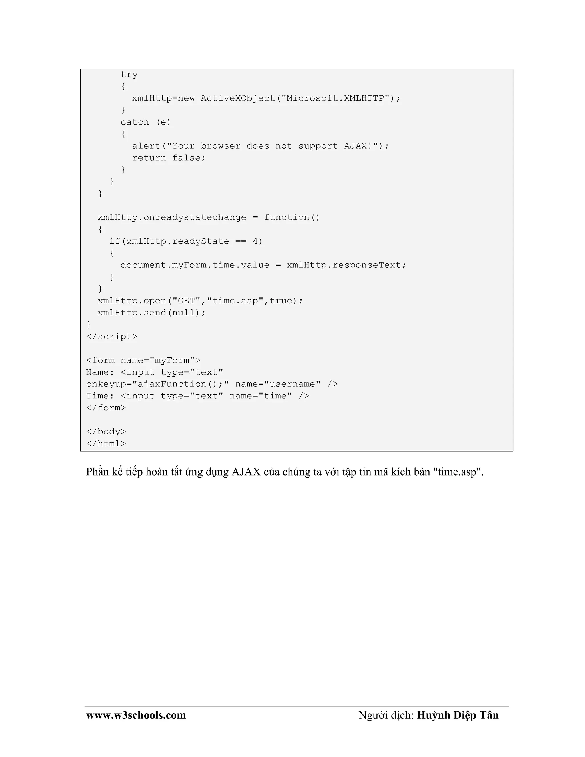 www.w3schools.com Người dịch: Huỳnh Diệp Tân
try
{
xmlHttp=new ActiveXObject("Microsoft.XMLHTTP");
}
catch (e)
{
alert("Your browser does not support AJAX!");
return false;
}
}
}
xmlHttp.onreadystatechange = function()
{
if(xmlHttp.readyState == 4)
{
document.myForm.time.value = xmlHttp.responseText;
}
}
xmlHttp.open("GET","time.asp",true);
xmlHttp.send(null);
}
</script>
<form name="myForm">
Name: <input type="text"
onkeyup="ajaxFunction();" name="username" />
Time: <input type="text" name="time" />
</form>
</body>
</html>
Phần kế tiếp hoàn tất ứng dụng AJAX của chúng ta với tập tin mã kích bản "time.asp".
 