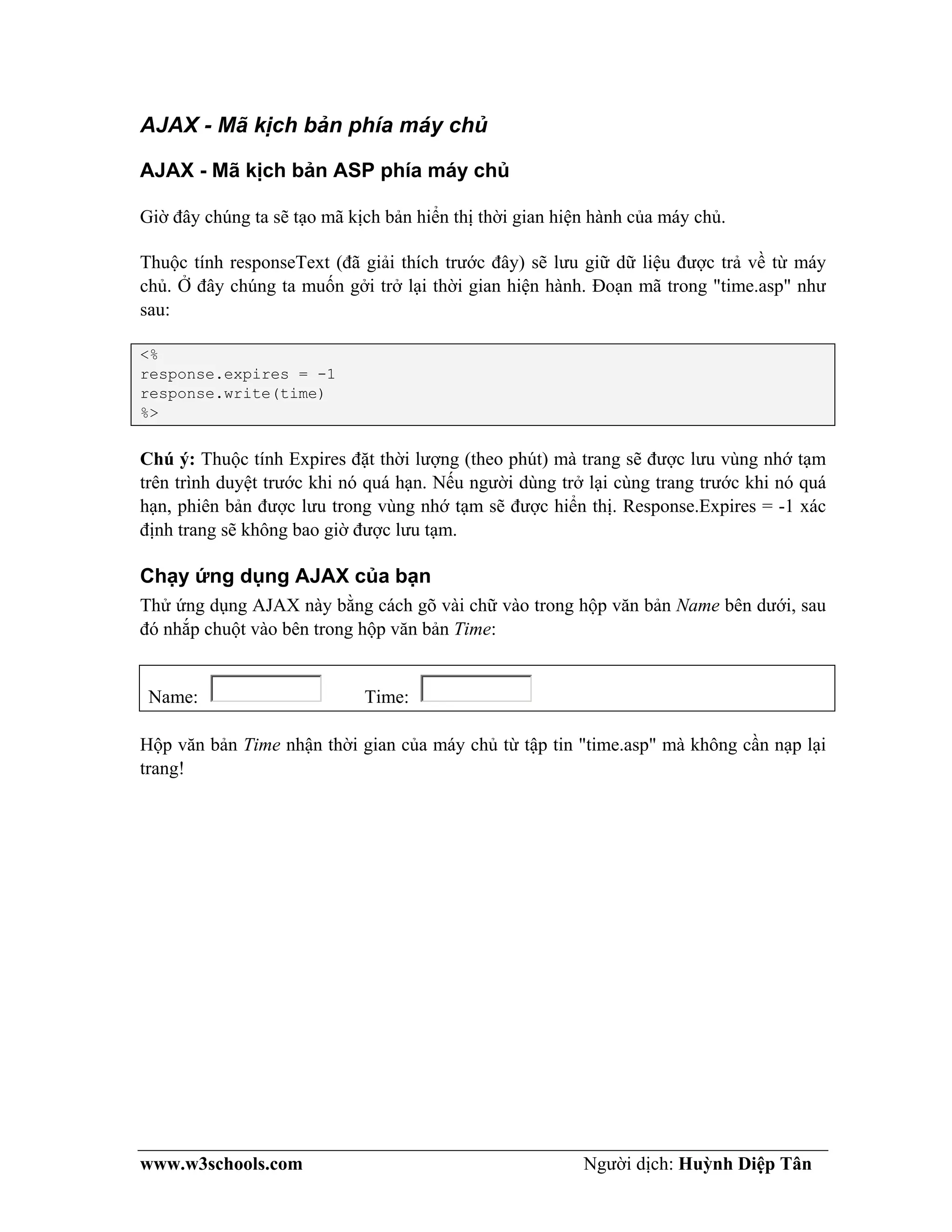 www.w3schools.com Người dịch: Huỳnh Diệp Tân
AJAX - Mã kịch bản phía máy chủ
AJAX - Mã kịch bản ASP phía máy chủ
Giờ đây chúng ta sẽ tạo mã kịch bản hiển thị thời gian hiện hành của máy chủ.
Thuộc tính responseText (đã giải thích trước đây) sẽ lưu giữ dữ liệu được trả về từ máy
chủ. Ở đây chúng ta muốn gởi trở lại thời gian hiện hành. Đoạn mã trong "time.asp" như
sau:
<%
response.expires = -1
response.write(time)
%>
Chú ý: Thuộc tính Expires đặt thời lượng (theo phút) mà trang sẽ được lưu vùng nhớ tạm
trên trình duyệt trước khi nó quá hạn. Nếu người dùng trở lại cùng trang trước khi nó quá
hạn, phiên bản được lưu trong vùng nhớ tạm sẽ được hiển thị. Response.Expires = -1 xác
định trang sẽ không bao giờ được lưu tạm.
Chạy ứng dụng AJAX của bạn
Thử ứng dụng AJAX này bằng cách gõ vài chữ vào trong hộp văn bản Name bên dưới, sau
đó nhắp chuột vào bên trong hộp văn bản Time:
Name: Time:
Hộp văn bản Time nhận thời gian của máy chủ từ tập tin "time.asp" mà không cần nạp lại
trang!
 