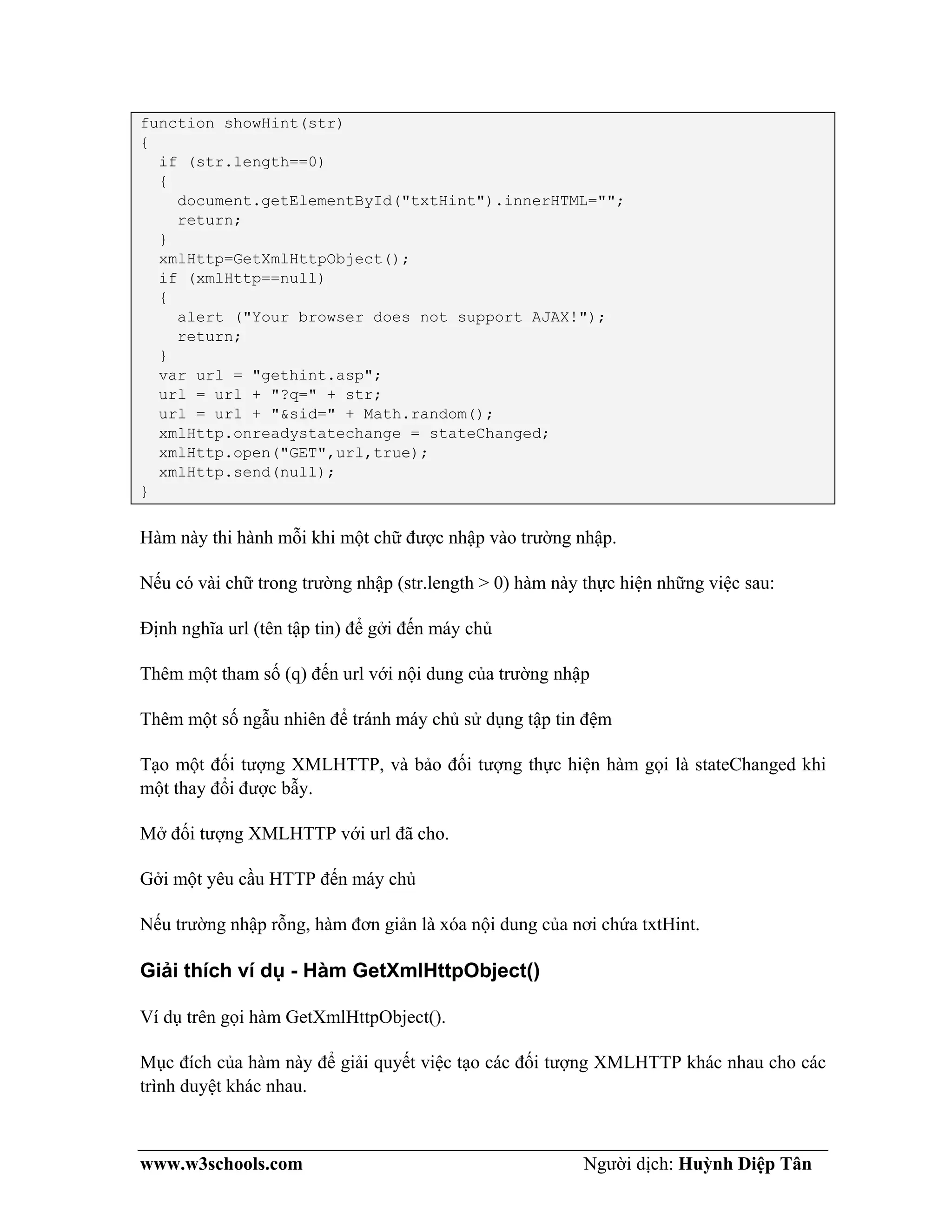 www.w3schools.com Người dịch: Huỳnh Diệp Tân
function showHint(str)
{
if (str.length==0)
{
document.getElementById("txtHint").innerHTML="";
return;
}
xmlHttp=GetXmlHttpObject();
if (xmlHttp==null)
{
alert ("Your browser does not support AJAX!");
return;
}
var url = "gethint.asp";
url = url + "?q=" + str;
url = url + "&sid=" + Math.random();
xmlHttp.onreadystatechange = stateChanged;
xmlHttp.open("GET",url,true);
xmlHttp.send(null);
}
Hàm này thi hành mỗi khi một chữ được nhập vào trường nhập.
Nếu có vài chữ trong trường nhập (str.length > 0) hàm này thực hiện những việc sau:
Định nghĩa url (tên tập tin) để gởi đến máy chủ
Thêm một tham số (q) đến url với nội dung của trường nhập
Thêm một số ngẫu nhiên để tránh máy chủ sử dụng tập tin đệm
Tạo một đối tượng XMLHTTP, và bảo đối tượng thực hiện hàm gọi là stateChanged khi
một thay đổi được bẫy.
Mở đối tượng XMLHTTP với url đã cho.
Gởi một yêu cầu HTTP đến máy chủ
Nếu trường nhập rỗng, hàm đơn giản là xóa nội dung của nơi chứa txtHint.
Giải thích ví dụ - Hàm GetXmlHttpObject()
Ví dụ trên gọi hàm GetXmlHttpObject().
Mục đích của hàm này để giải quyết việc tạo các đối tượng XMLHTTP khác nhau cho các
trình duyệt khác nhau.
 