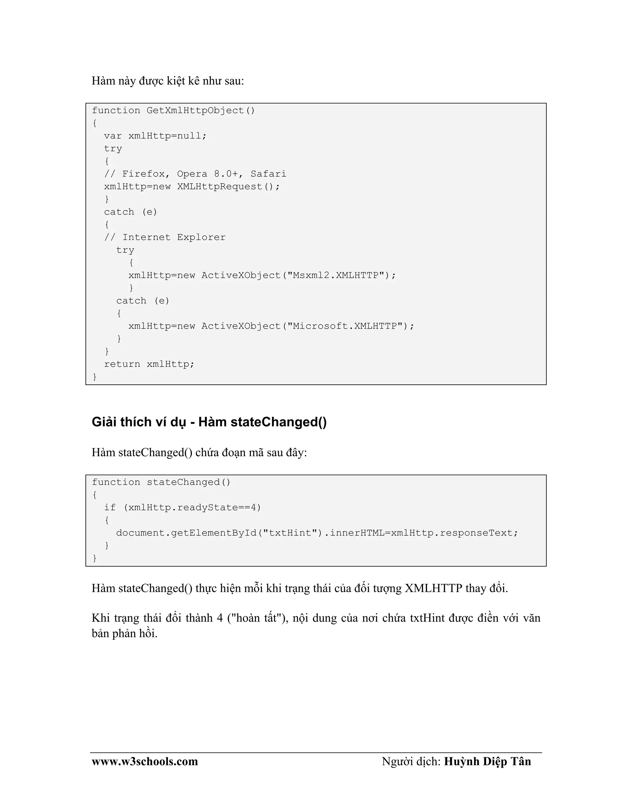 www.w3schools.com Người dịch: Huỳnh Diệp Tân
Hàm này được kiệt kê như sau:
function GetXmlHttpObject()
{
var xmlHttp=null;
try
{
// Firefox, Opera 8.0+, Safari
xmlHttp=new XMLHttpRequest();
}
catch (e)
{
// Internet Explorer
try
{
xmlHttp=new ActiveXObject("Msxml2.XMLHTTP");
}
catch (e)
{
xmlHttp=new ActiveXObject("Microsoft.XMLHTTP");
}
}
return xmlHttp;
}
Giải thích ví dụ - Hàm stateChanged()
Hàm stateChanged() chứa đoạn mã sau đây:
function stateChanged()
{
if (xmlHttp.readyState==4)
{
document.getElementById("txtHint").innerHTML=xmlHttp.responseText;
}
}
Hàm stateChanged() thực hiện mỗi khi trạng thái của đối tượng XMLHTTP thay đổi.
Khi trạng thái đổi thành 4 ("hoàn tất"), nội dung của nơi chứa txtHint được điền với văn
bản phản hồi.
 