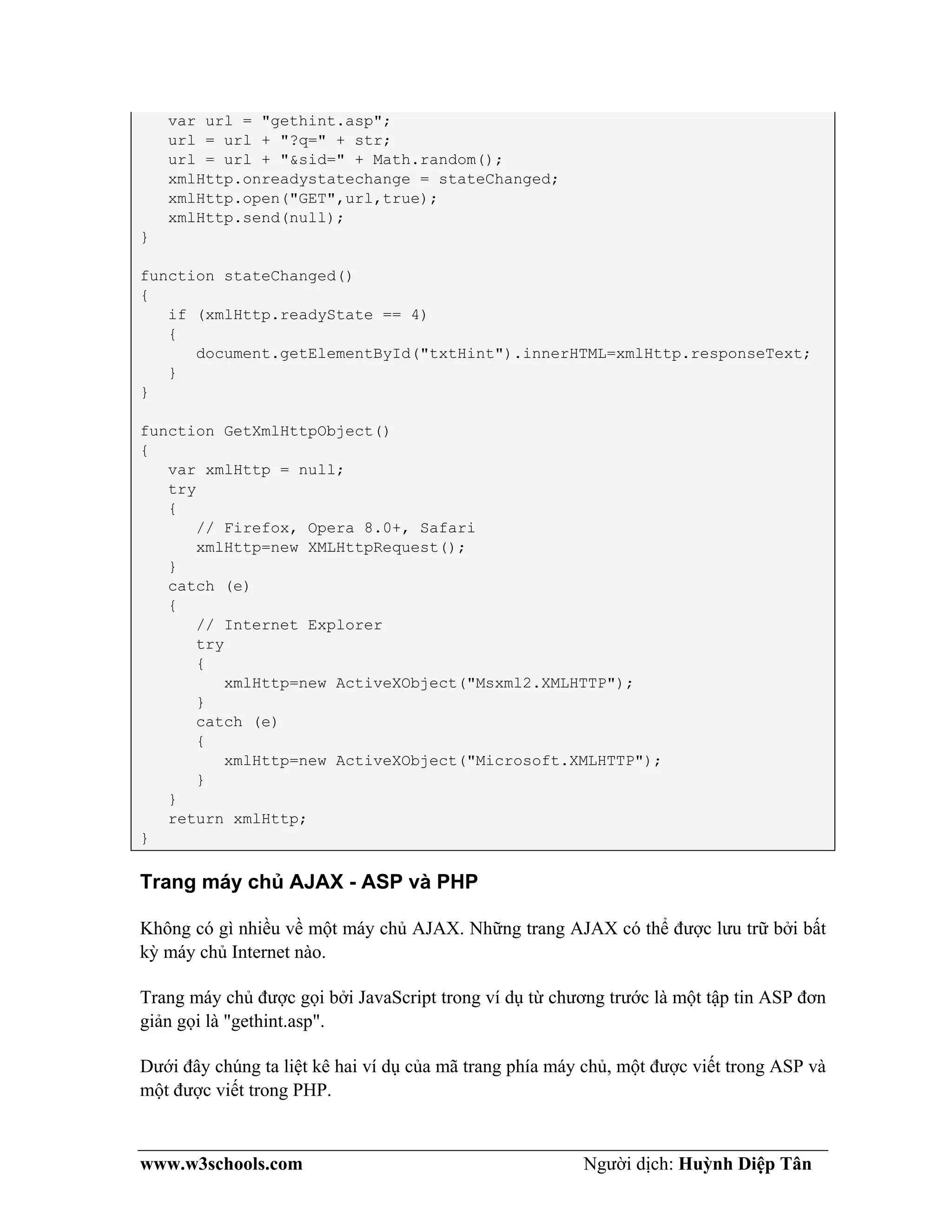 www.w3schools.com Người dịch: Huỳnh Diệp Tân
var url = "gethint.asp";
url = url + "?q=" + str;
url = url + "&sid=" + Math.random();
xmlHttp.onreadystatechange = stateChanged;
xmlHttp.open("GET",url,true);
xmlHttp.send(null);
}
function stateChanged()
{
if (xmlHttp.readyState == 4)
{
document.getElementById("txtHint").innerHTML=xmlHttp.responseText;
}
}
function GetXmlHttpObject()
{
var xmlHttp = null;
try
{
// Firefox, Opera 8.0+, Safari
xmlHttp=new XMLHttpRequest();
}
catch (e)
{
// Internet Explorer
try
{
xmlHttp=new ActiveXObject("Msxml2.XMLHTTP");
}
catch (e)
{
xmlHttp=new ActiveXObject("Microsoft.XMLHTTP");
}
}
return xmlHttp;
}
Trang máy chủ AJAX - ASP và PHP
Không có gì nhiều về một máy chủ AJAX. Những trang AJAX có thể được lưu trữ bởi bất
kỳ máy chủ Internet nào.
Trang máy chủ được gọi bởi JavaScript trong ví dụ từ chương trước là một tập tin ASP đơn
giản gọi là "gethint.asp".
Dưới đây chúng ta liệt kê hai ví dụ của mã trang phía máy chủ, một được viết trong ASP và
một được viết trong PHP.
 