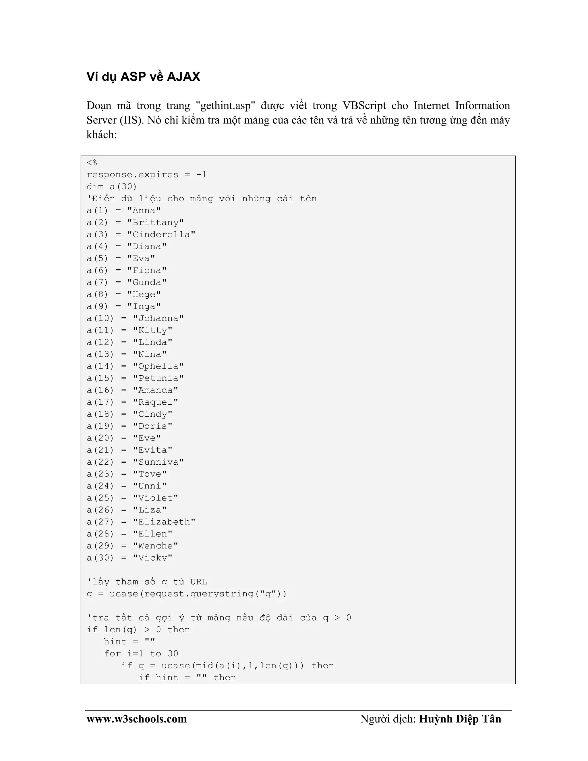 www.w3schools.com Người dịch: Huỳnh Diệp Tân
Ví dụ ASP về AJAX
Đoạn mã trong trang "gethint.asp" được viết trong VBScript cho Internet Information
Server (IIS). Nó chỉ kiểm tra một mảng của các tên và trả về những tên tương ứng đến máy
khách:
<%
response.expires = -1
dim a(30)
'Điền dữ liệu cho mảng với những cái tên
a(1) = "Anna"
a(2) = "Brittany"
a(3) = "Cinderella"
a(4) = "Diana"
a(5) = "Eva"
a(6) = "Fiona"
a(7) = "Gunda"
a(8) = "Hege"
a(9) = "Inga"
a(10) = "Johanna"
a(11) = "Kitty"
a(12) = "Linda"
a(13) = "Nina"
a(14) = "Ophelia"
a(15) = "Petunia"
a(16) = "Amanda"
a(17) = "Raquel"
a(18) = "Cindy"
a(19) = "Doris"
a(20) = "Eve"
a(21) = "Evita"
a(22) = "Sunniva"
a(23) = "Tove"
a(24) = "Unni"
a(25) = "Violet"
a(26) = "Liza"
a(27) = "Elizabeth"
a(28) = "Ellen"
a(29) = "Wenche"
a(30) = "Vicky"
'lấy tham số q từ URL
q = ucase(request.querystring("q"))
'tra tất cả gợi ý từ mảng nếu độ dài của q > 0
if len(q) > 0 then
hint = ""
for i=1 to 30
if q = ucase(mid(a(i),1,len(q))) then
if hint = "" then
 