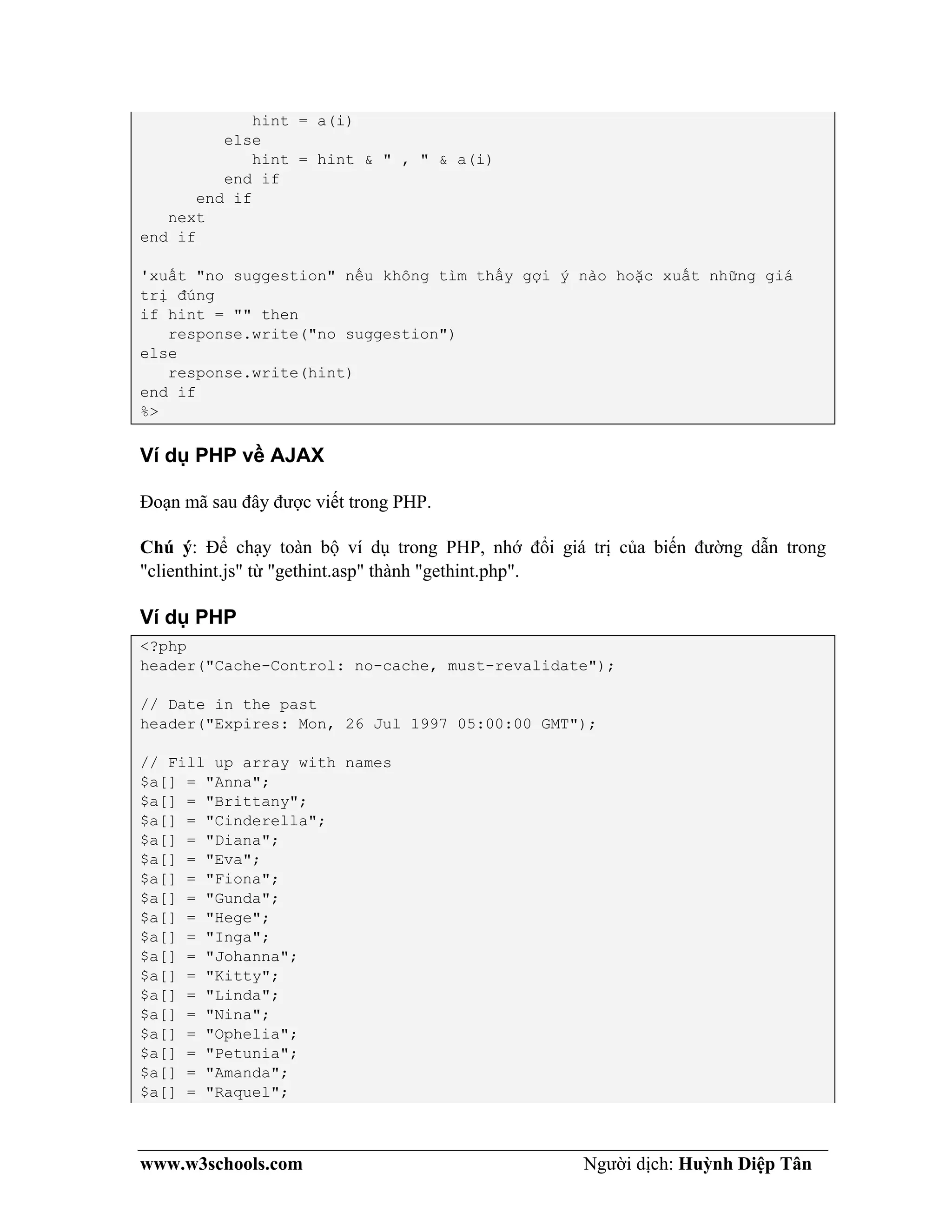 www.w3schools.com Người dịch: Huỳnh Diệp Tân
hint = a(i)
else
hint = hint & " , " & a(i)
end if
end if
next
end if
'xuất "no suggestion" nếu không tìm thấy gợi ý nào hoặc xuất những giá
trị đúng
if hint = "" then
response.write("no suggestion")
else
response.write(hint)
end if
%>
Ví dụ PHP về AJAX
Đoạn mã sau đây được viết trong PHP.
Chú ý: Để chạy toàn bộ ví dụ trong PHP, nhớ đổi giá trị của biến đường dẫn trong
"clienthint.js" từ "gethint.asp" thành "gethint.php".
Ví dụ PHP
<?php
header("Cache-Control: no-cache, must-revalidate");
// Date in the past
header("Expires: Mon, 26 Jul 1997 05:00:00 GMT");
// Fill up array with names
$a[] = "Anna";
$a[] = "Brittany";
$a[] = "Cinderella";
$a[] = "Diana";
$a[] = "Eva";
$a[] = "Fiona";
$a[] = "Gunda";
$a[] = "Hege";
$a[] = "Inga";
$a[] = "Johanna";
$a[] = "Kitty";
$a[] = "Linda";
$a[] = "Nina";
$a[] = "Ophelia";
$a[] = "Petunia";
$a[] = "Amanda";
$a[] = "Raquel";
 