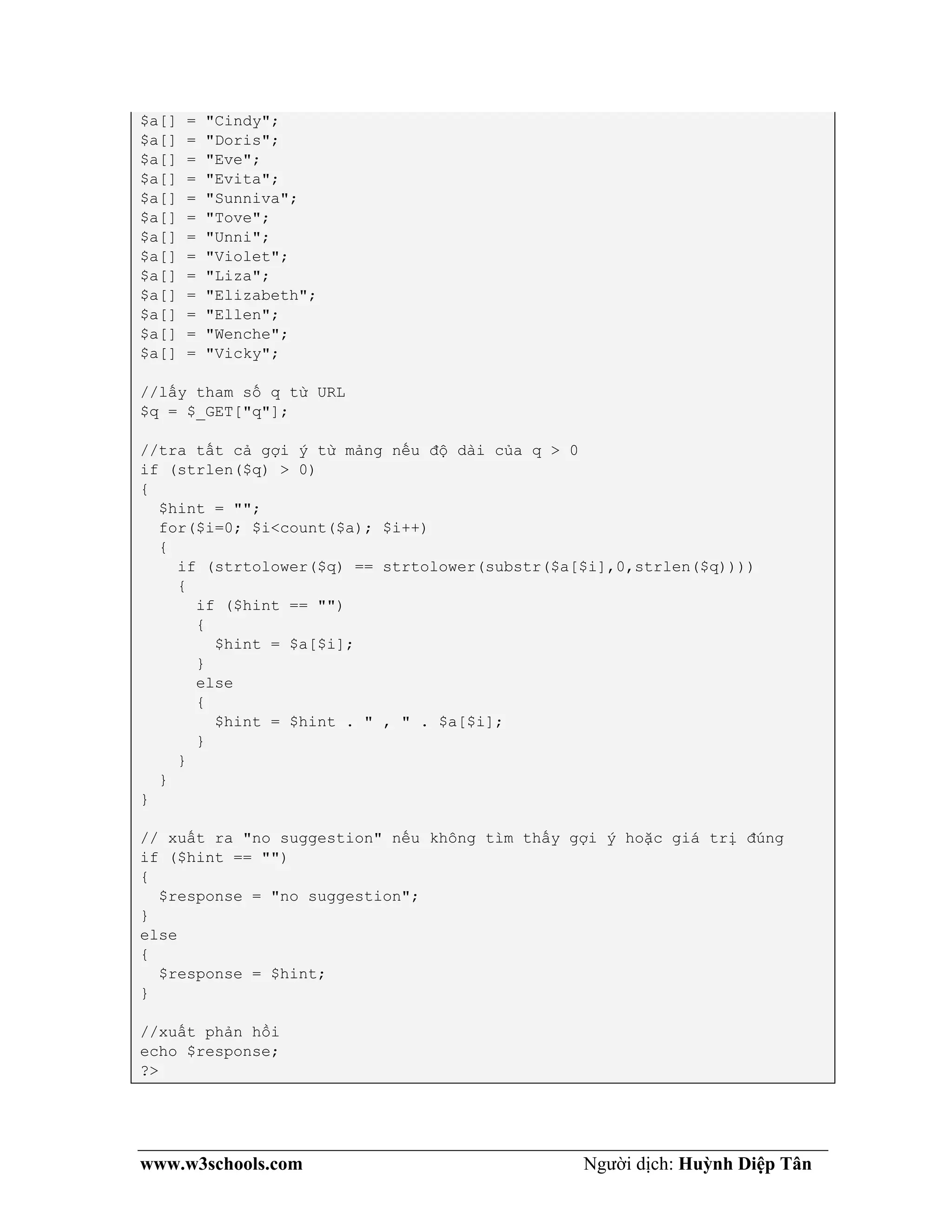 www.w3schools.com Người dịch: Huỳnh Diệp Tân
$a[] = "Cindy";
$a[] = "Doris";
$a[] = "Eve";
$a[] = "Evita";
$a[] = "Sunniva";
$a[] = "Tove";
$a[] = "Unni";
$a[] = "Violet";
$a[] = "Liza";
$a[] = "Elizabeth";
$a[] = "Ellen";
$a[] = "Wenche";
$a[] = "Vicky";
//lấy tham số q từ URL
$q = $_GET["q"];
//tra tất cả gợi ý từ mảng nếu độ dài của q > 0
if (strlen($q) > 0)
{
$hint = "";
for($i=0; $i<count($a); $i++)
{
if (strtolower($q) == strtolower(substr($a[$i],0,strlen($q))))
{
if ($hint == "")
{
$hint = $a[$i];
}
else
{
$hint = $hint . " , " . $a[$i];
}
}
}
}
// xuất ra "no suggestion" nếu không tìm thấy gợi ý hoặc giá trị đúng
if ($hint == "")
{
$response = "no suggestion";
}
else
{
$response = $hint;
}
//xuất phản hồi
echo $response;
?>
 