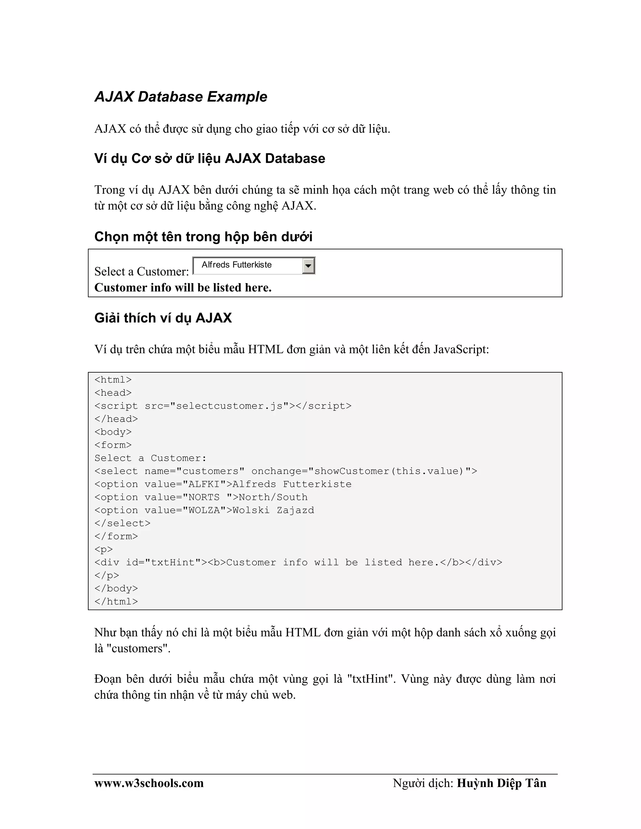 www.w3schools.com Người dịch: Huỳnh Diệp Tân
AJAX Database Example
AJAX có thể được sử dụng cho giao tiếp với cơ sở dữ liệu.
Ví dụ Cơ sở dữ liệu AJAX Database
Trong ví dụ AJAX bên dưới chúng ta sẽ minh họa cách một trang web có thể lấy thông tin
từ một cơ sở dữ liệu bằng công nghệ AJAX.
Chọn một tên trong hộp bên dưới
Select a Customer:
Alfreds Futterkiste
Customer info will be listed here.
Giải thích ví dụ AJAX
Ví dụ trên chứa một biểu mẫu HTML đơn giản và một liên kết đến JavaScript:
<html>
<head>
<script src="selectcustomer.js"></script>
</head>
<body>
<form>
Select a Customer:
<select name="customers" onchange="showCustomer(this.value)">
<option value="ALFKI">Alfreds Futterkiste
<option value="NORTS ">North/South
<option value="WOLZA">Wolski Zajazd
</select>
</form>
<p>
<div id="txtHint"><b>Customer info will be listed here.</b></div>
</p>
</body>
</html>
Như bạn thấy nó chỉ là một biểu mẫu HTML đơn giản với một hộp danh sách xổ xuống gọi
là "customers".
Đoạn bên dưới biểu mẫu chứa một vùng gọi là "txtHint". Vùng này được dùng làm nơi
chứa thông tin nhận về từ máy chủ web.
 