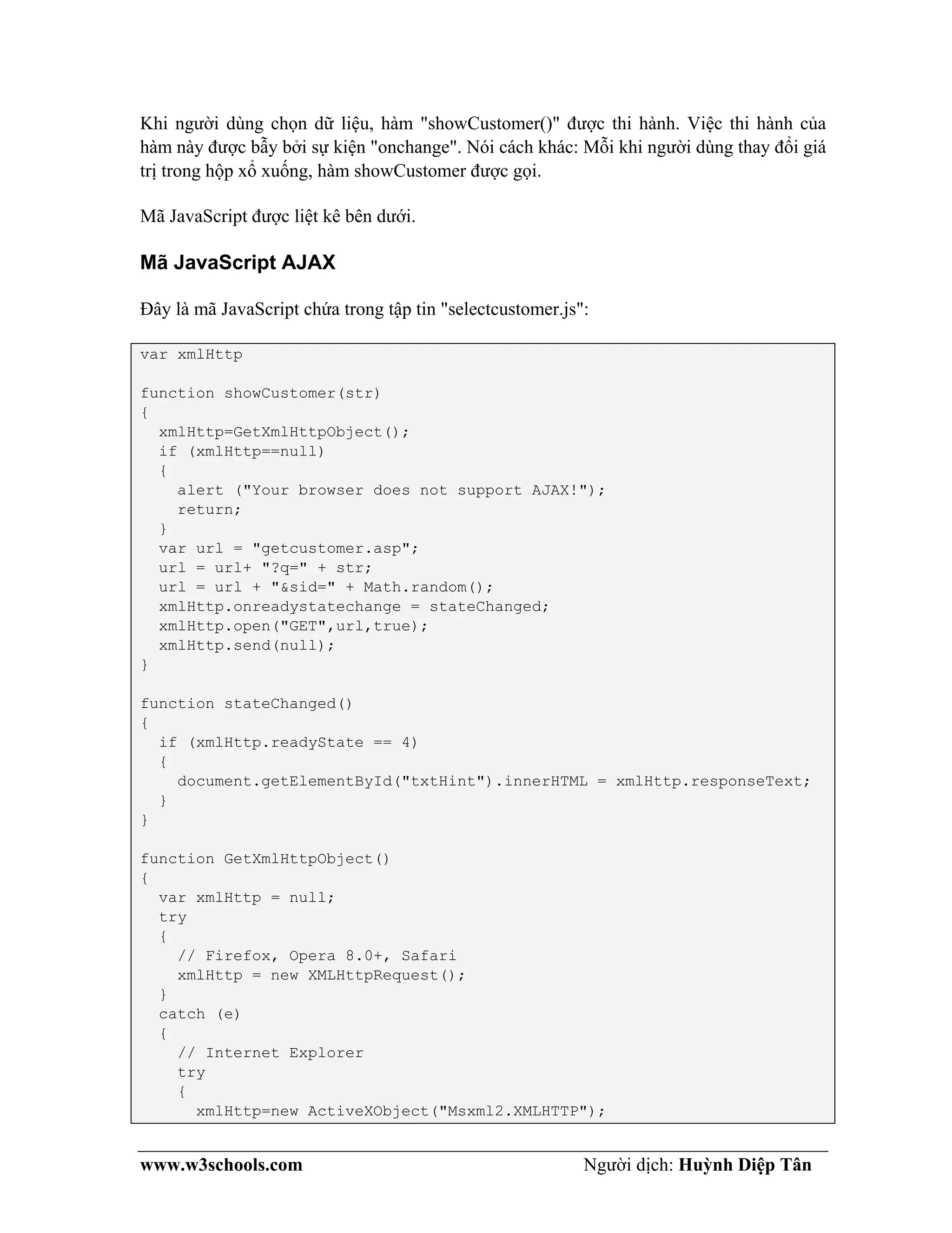 www.w3schools.com Người dịch: Huỳnh Diệp Tân
Khi người dùng chọn dữ liệu, hàm "showCustomer()" được thi hành. Việc thi hành của
hàm này được bẫy bởi sự kiện "onchange". Nói cách khác: Mỗi khi người dùng thay đổi giá
trị trong hộp xổ xuống, hàm showCustomer được gọi.
Mã JavaScript được liệt kê bên dưới.
Mã JavaScript AJAX
Đây là mã JavaScript chứa trong tập tin "selectcustomer.js":
var xmlHttp
function showCustomer(str)
{
xmlHttp=GetXmlHttpObject();
if (xmlHttp==null)
{
alert ("Your browser does not support AJAX!");
return;
}
var url = "getcustomer.asp";
url = url+ "?q=" + str;
url = url + "&sid=" + Math.random();
xmlHttp.onreadystatechange = stateChanged;
xmlHttp.open("GET",url,true);
xmlHttp.send(null);
}
function stateChanged()
{
if (xmlHttp.readyState == 4)
{
document.getElementById("txtHint").innerHTML = xmlHttp.responseText;
}
}
function GetXmlHttpObject()
{
var xmlHttp = null;
try
{
// Firefox, Opera 8.0+, Safari
xmlHttp = new XMLHttpRequest();
}
catch (e)
{
// Internet Explorer
try
{
xmlHttp=new ActiveXObject("Msxml2.XMLHTTP");
 