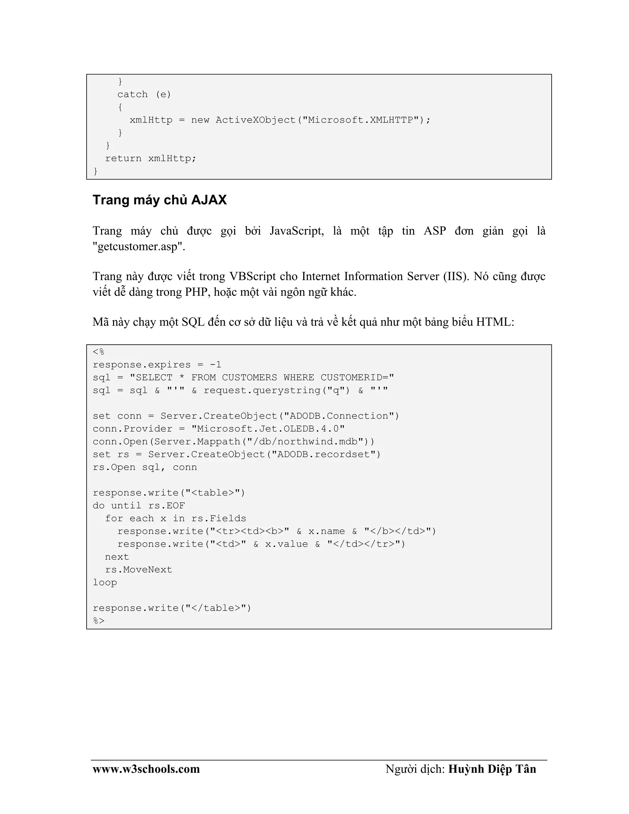 www.w3schools.com Người dịch: Huỳnh Diệp Tân
}
catch (e)
{
xmlHttp = new ActiveXObject("Microsoft.XMLHTTP");
}
}
return xmlHttp;
}
Trang máy chủ AJAX
Trang máy chủ được gọi bởi JavaScript, là một tập tin ASP đơn giản gọi là
"getcustomer.asp".
Trang này được viết trong VBScript cho Internet Information Server (IIS). Nó cũng được
viết dễ dàng trong PHP, hoặc một vài ngôn ngữ khác.
Mã này chạy một SQL đến cơ sở dữ liệu và trả về kết quả như một bảng biểu HTML:
<%
response.expires = -1
sql = "SELECT * FROM CUSTOMERS WHERE CUSTOMERID="
sql = sql & "'" & request.querystring("q") & "'"
set conn = Server.CreateObject("ADODB.Connection")
conn.Provider = "Microsoft.Jet.OLEDB.4.0"
conn.Open(Server.Mappath("/db/northwind.mdb"))
set rs = Server.CreateObject("ADODB.recordset")
rs.Open sql, conn
response.write("<table>")
do until rs.EOF
for each x in rs.Fields
response.write("<tr><td><b>" & x.name & "</b></td>")
response.write("<td>" & x.value & "</td></tr>")
next
rs.MoveNext
loop
response.write("</table>")
%>
 