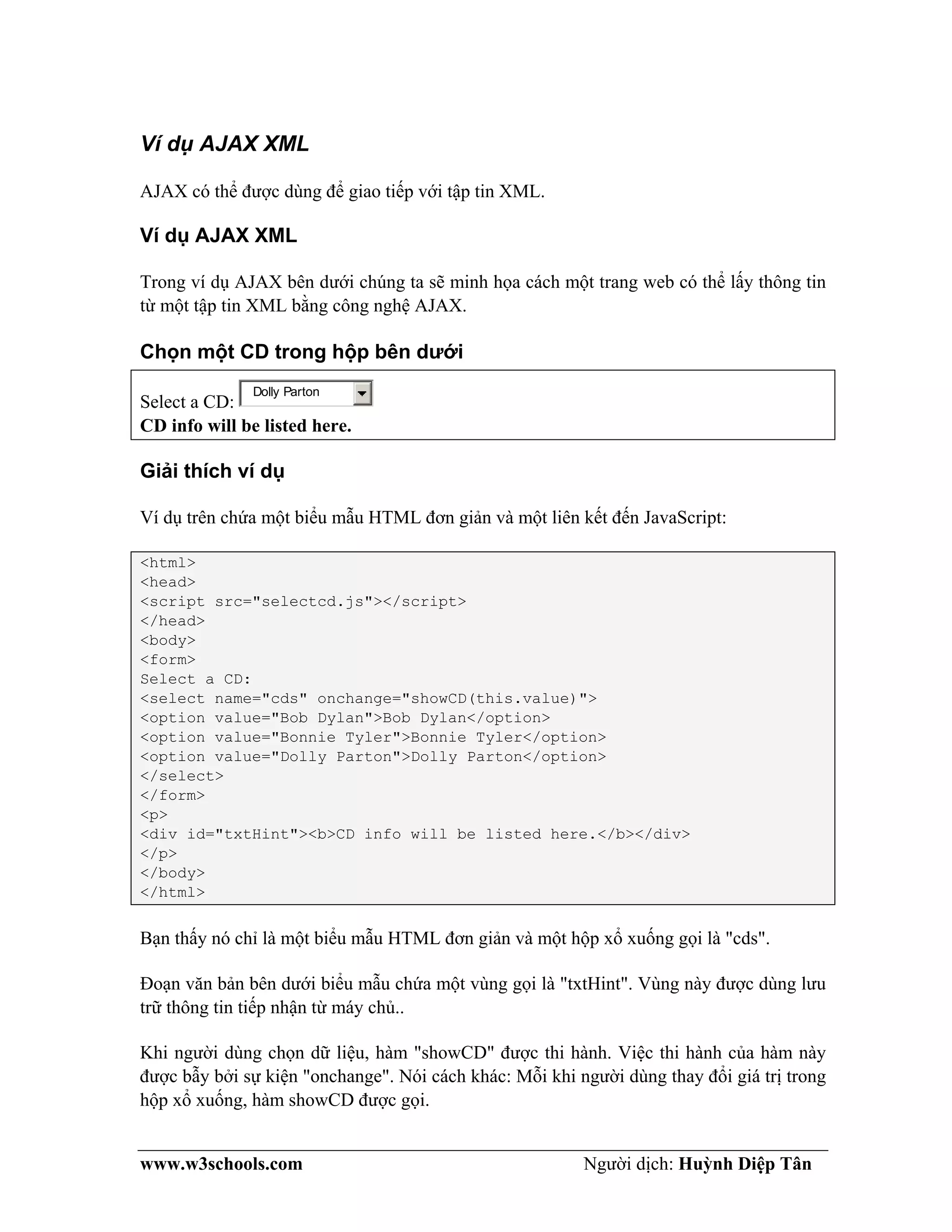 www.w3schools.com Người dịch: Huỳnh Diệp Tân
Ví dụ AJAX XML
AJAX có thể được dùng để giao tiếp với tập tin XML.
Ví dụ AJAX XML
Trong ví dụ AJAX bên dưới chúng ta sẽ minh họa cách một trang web có thể lấy thông tin
từ một tập tin XML bằng công nghệ AJAX.
Chọn một CD trong hộp bên dưới
Select a CD:
Dolly Parton
CD info will be listed here.
Giải thích ví dụ
Ví dụ trên chứa một biểu mẫu HTML đơn giản và một liên kết đến JavaScript:
<html>
<head>
<script src="selectcd.js"></script>
</head>
<body>
<form>
Select a CD:
<select name="cds" onchange="showCD(this.value)">
<option value="Bob Dylan">Bob Dylan</option>
<option value="Bonnie Tyler">Bonnie Tyler</option>
<option value="Dolly Parton">Dolly Parton</option>
</select>
</form>
<p>
<div id="txtHint"><b>CD info will be listed here.</b></div>
</p>
</body>
</html>
Bạn thấy nó chỉ là một biểu mẫu HTML đơn giản và một hộp xổ xuống gọi là "cds".
Đoạn văn bản bên dưới biểu mẫu chứa một vùng gọi là "txtHint". Vùng này được dùng lưu
trữ thông tin tiếp nhận từ máy chủ..
Khi người dùng chọn dữ liệu, hàm "showCD" được thi hành. Việc thi hành của hàm này
được bẫy bởi sự kiện "onchange". Nói cách khác: Mỗi khi người dùng thay đổi giá trị trong
hộp xổ xuống, hàm showCD được gọi.
 