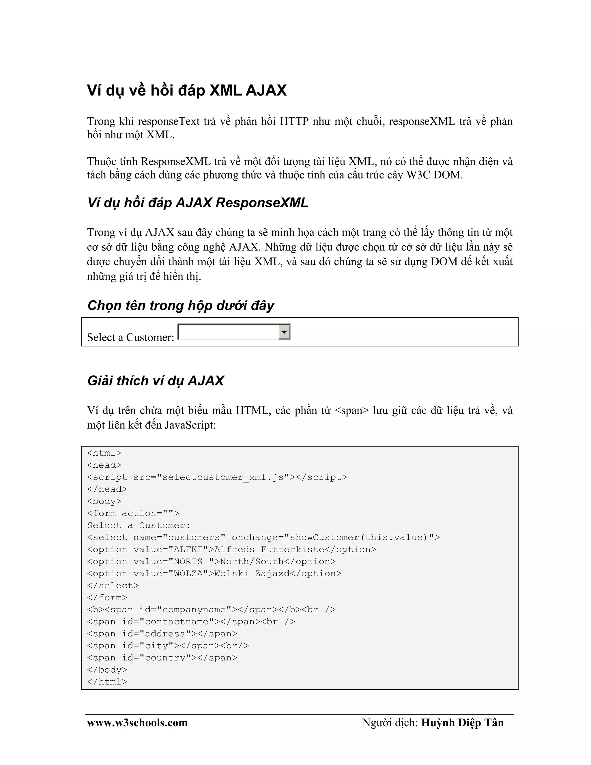 www.w3schools.com Người dịch: Huỳnh Diệp Tân
Ví dụ về hồi đáp XML AJAX
Trong khi responseText trả về phản hồi HTTP như một chuỗi, responseXML trả về phản
hồi như một XML.
Thuộc tính ResponseXML trả về một đối tượng tài liệu XML, nó có thể được nhận diện và
tách bằng cách dùng các phương thức và thuộc tính của cấu trúc cây W3C DOM.
Ví dụ hồi đáp AJAX ResponseXML
Trong ví dụ AJAX sau đây chúng ta sẽ minh họa cách một trang có thể lấy thông tin từ một
cơ sở dữ liệu bằng công nghệ AJAX. Những dữ liệu được chọn từ cở sở dữ liệu lần này sẽ
được chuyển đổi thành một tài liệu XML, và sau đó chúng ta sẽ sử dụng DOM để kết xuất
những giá trị để hiển thị.
Chọn tên trong hộp dưới đây
Select a Customer:
Giải thích ví dụ AJAX
Ví dụ trên chứa một biểu mẫu HTML, các phần tử <span> lưu giữ các dữ liệu trả về, và
một liên kết đến JavaScript:
<html>
<head>
<script src="selectcustomer_xml.js"></script>
</head>
<body>
<form action="">
Select a Customer:
<select name="customers" onchange="showCustomer(this.value)">
<option value="ALFKI">Alfreds Futterkiste</option>
<option value="NORTS ">North/South</option>
<option value="WOLZA">Wolski Zajazd</option>
</select>
</form>
<b><span id="companyname"></span></b><br />
<span id="contactname"></span><br />
<span id="address"></span>
<span id="city"></span><br/>
<span id="country"></span>
</body>
</html>
 