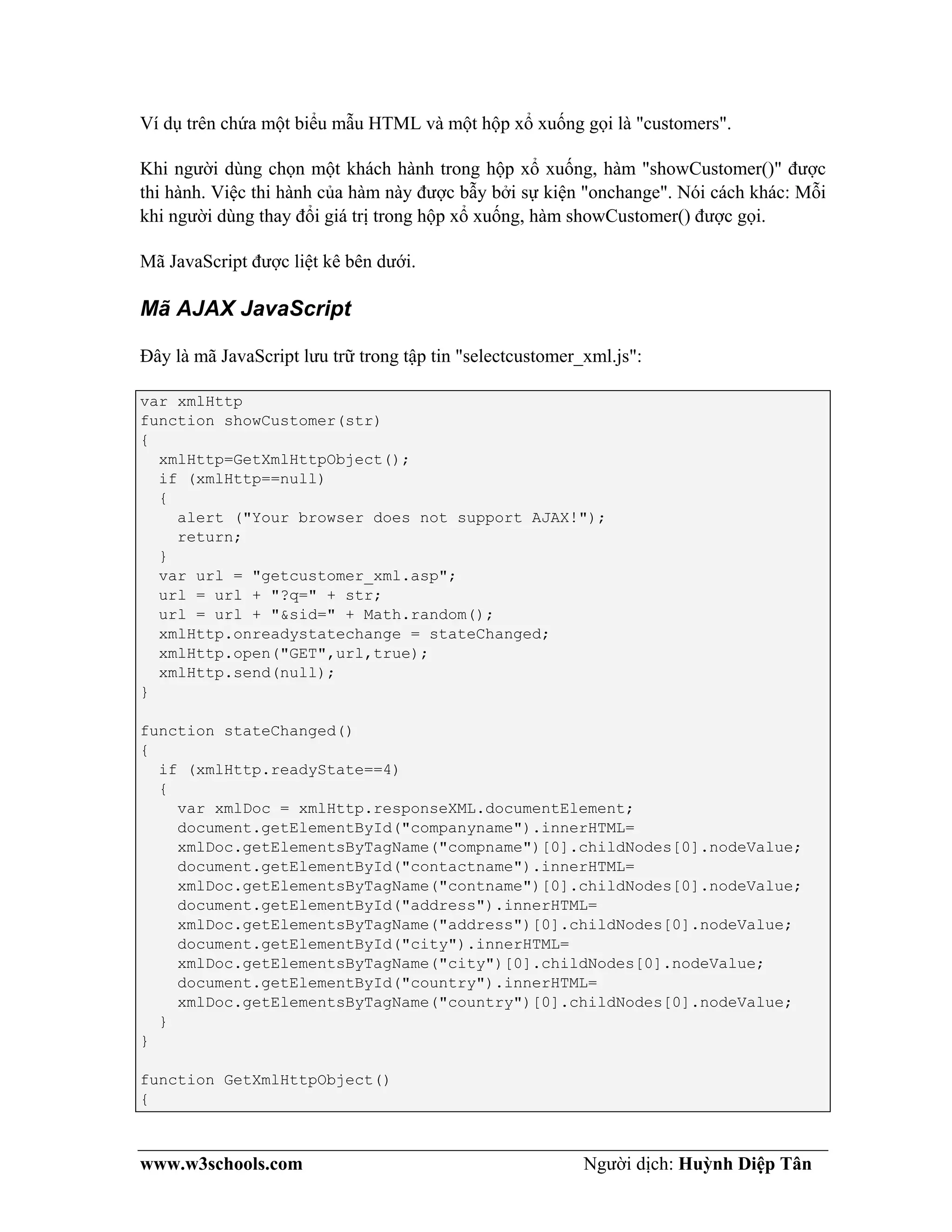www.w3schools.com Người dịch: Huỳnh Diệp Tân
Ví dụ trên chứa một biểu mẫu HTML và một hộp xổ xuống gọi là "customers".
Khi người dùng chọn một khách hành trong hộp xổ xuống, hàm "showCustomer()" được
thi hành. Việc thi hành của hàm này được bẫy bởi sự kiện "onchange". Nói cách khác: Mỗi
khi người dùng thay đổi giá trị trong hộp xổ xuống, hàm showCustomer() được gọi.
Mã JavaScript được liệt kê bên dưới.
Mã AJAX JavaScript
Đây là mã JavaScript lưu trữ trong tập tin "selectcustomer_xml.js":
var xmlHttp
function showCustomer(str)
{
xmlHttp=GetXmlHttpObject();
if (xmlHttp==null)
{
alert ("Your browser does not support AJAX!");
return;
}
var url = "getcustomer_xml.asp";
url = url + "?q=" + str;
url = url + "&sid=" + Math.random();
xmlHttp.onreadystatechange = stateChanged;
xmlHttp.open("GET",url,true);
xmlHttp.send(null);
}
function stateChanged()
{
if (xmlHttp.readyState==4)
{
var xmlDoc = xmlHttp.responseXML.documentElement;
document.getElementById("companyname").innerHTML=
xmlDoc.getElementsByTagName("compname")[0].childNodes[0].nodeValue;
document.getElementById("contactname").innerHTML=
xmlDoc.getElementsByTagName("contname")[0].childNodes[0].nodeValue;
document.getElementById("address").innerHTML=
xmlDoc.getElementsByTagName("address")[0].childNodes[0].nodeValue;
document.getElementById("city").innerHTML=
xmlDoc.getElementsByTagName("city")[0].childNodes[0].nodeValue;
document.getElementById("country").innerHTML=
xmlDoc.getElementsByTagName("country")[0].childNodes[0].nodeValue;
}
}
function GetXmlHttpObject()
{
 