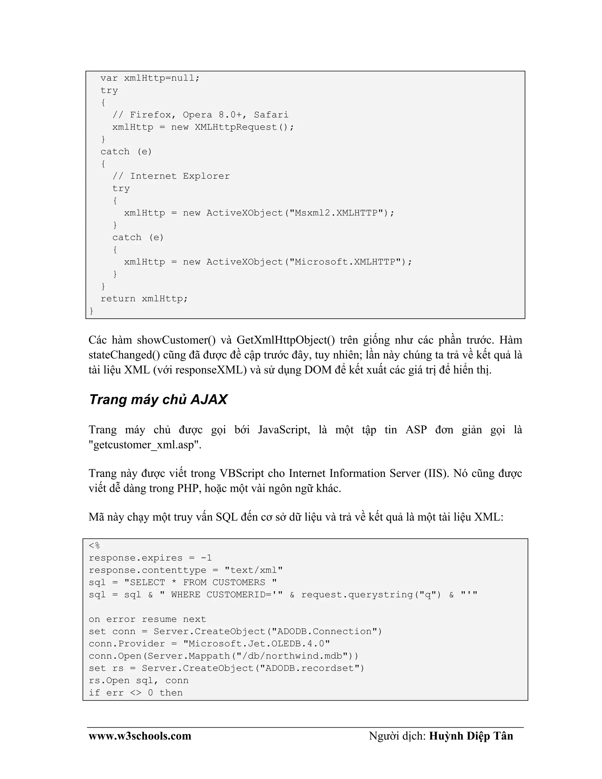 www.w3schools.com Người dịch: Huỳnh Diệp Tân
var xmlHttp=null;
try
{
// Firefox, Opera 8.0+, Safari
xmlHttp = new XMLHttpRequest();
}
catch (e)
{
// Internet Explorer
try
{
xmlHttp = new ActiveXObject("Msxml2.XMLHTTP");
}
catch (e)
{
xmlHttp = new ActiveXObject("Microsoft.XMLHTTP");
}
}
return xmlHttp;
}
Các hàm showCustomer() và GetXmlHttpObject() trên giống như các phần trước. Hàm
stateChanged() cũng đã được đề cập trước đây, tuy nhiên; lần này chúng ta trả về kết quả là
tài liệu XML (với responseXML) và sử dụng DOM để kết xuất các giá trị để hiển thị.
Trang máy chủ AJAX
Trang máy chủ được gọi bới JavaScript, là một tập tin ASP đơn giản gọi là
"getcustomer_xml.asp".
Trang này được viết trong VBScript cho Internet Information Server (IIS). Nó cũng được
viết dễ dàng trong PHP, hoặc một vài ngôn ngữ khác.
Mã này chạy một truy vấn SQL đến cơ sở dữ liệu và trả về kết quả là một tài liệu XML:
<%
response.expires = -1
response.contenttype = "text/xml"
sql = "SELECT * FROM CUSTOMERS "
sql = sql & " WHERE CUSTOMERID='" & request.querystring("q") & "'"
on error resume next
set conn = Server.CreateObject("ADODB.Connection")
conn.Provider = "Microsoft.Jet.OLEDB.4.0"
conn.Open(Server.Mappath("/db/northwind.mdb"))
set rs = Server.CreateObject("ADODB.recordset")
rs.Open sql, conn
if err <> 0 then
 