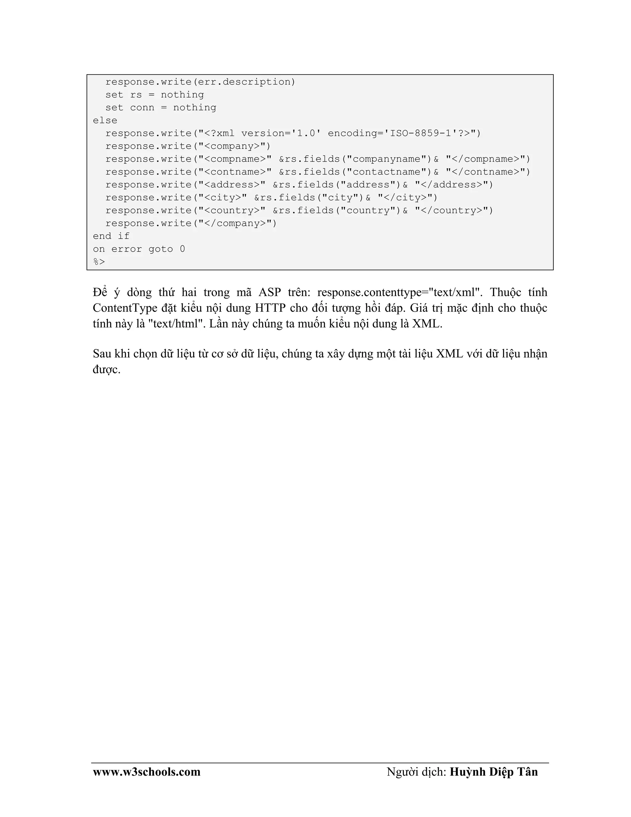 www.w3schools.com Người dịch: Huỳnh Diệp Tân
response.write(err.description)
set rs = nothing
set conn = nothing
else
response.write("<?xml version='1.0' encoding='ISO-8859-1'?>")
response.write("<company>")
response.write("<compname>" &rs.fields("companyname")& "</compname>")
response.write("<contname>" &rs.fields("contactname")& "</contname>")
response.write("<address>" &rs.fields("address")& "</address>")
response.write("<city>" &rs.fields("city")& "</city>")
response.write("<country>" &rs.fields("country")& "</country>")
response.write("</company>")
end if
on error goto 0
%>
Để ý dòng thứ hai trong mã ASP trên: response.contenttype="text/xml". Thuộc tính
ContentType đặt kiểu nội dung HTTP cho đối tượng hồi đáp. Giá trị mặc định cho thuộc
tính này là "text/html". Lần này chúng ta muốn kiểu nội dung là XML.
Sau khi chọn dữ liệu từ cơ sở dữ liệu, chúng ta xây dựng một tài liệu XML với dữ liệu nhận
được.
 