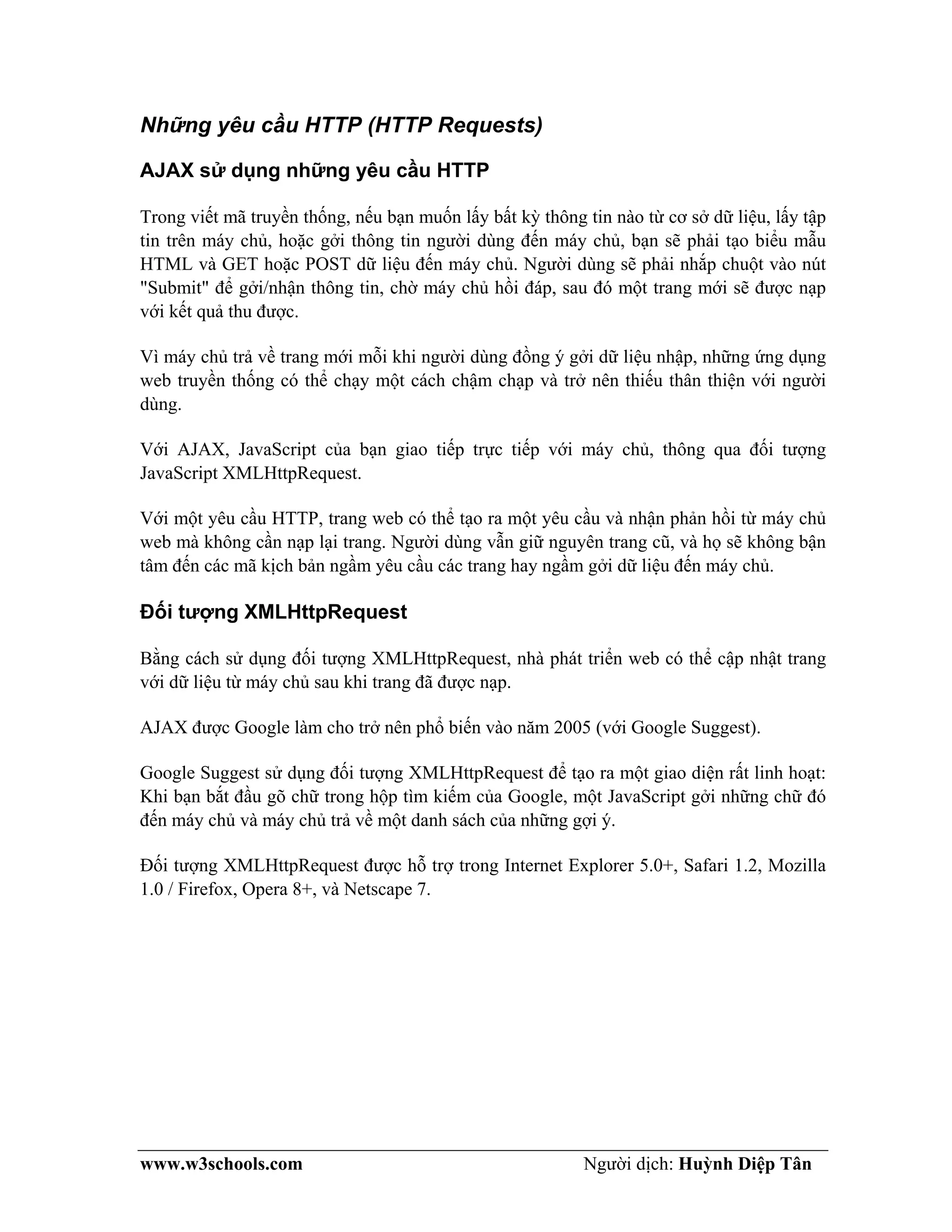 www.w3schools.com Người dịch: Huỳnh Diệp Tân
Những yêu cầu HTTP (HTTP Requests)
AJAX sử dụng những yêu cầu HTTP
Trong viết mã truyền thống, nếu bạn muốn lấy bất kỳ thông tin nào từ cơ sở dữ liệu, lấy tập
tin trên máy chủ, hoặc gởi thông tin người dùng đến máy chủ, bạn sẽ phải tạo biểu mẫu
HTML và GET hoặc POST dữ liệu đến máy chủ. Người dùng sẽ phải nhắp chuột vào nút
"Submit" để gởi/nhận thông tin, chờ máy chủ hồi đáp, sau đó một trang mới sẽ được nạp
với kết quả thu được.
Vì máy chủ trả về trang mới mỗi khi người dùng đồng ý gởi dữ liệu nhập, những ứng dụng
web truyền thống có thể chạy một cách chậm chạp và trở nên thiếu thân thiện với người
dùng.
Với AJAX, JavaScript của bạn giao tiếp trực tiếp với máy chủ, thông qua đối tượng
JavaScript XMLHttpRequest.
Với một yêu cầu HTTP, trang web có thể tạo ra một yêu cầu và nhận phản hồi từ máy chủ
web mà không cần nạp lại trang. Người dùng vẫn giữ nguyên trang cũ, và họ sẽ không bận
tâm đến các mã kịch bản ngầm yêu cầu các trang hay ngầm gởi dữ liệu đến máy chủ.
Đối tượng XMLHttpRequest
Bằng cách sử dụng đối tượng XMLHttpRequest, nhà phát triển web có thể cập nhật trang
với dữ liệu từ máy chủ sau khi trang đã được nạp.
AJAX được Google làm cho trở nên phổ biến vào năm 2005 (với Google Suggest).
Google Suggest sử dụng đối tượng XMLHttpRequest để tạo ra một giao diện rất linh hoạt:
Khi bạn bắt đầu gõ chữ trong hộp tìm kiếm của Google, một JavaScript gởi những chữ đó
đến máy chủ và máy chủ trả về một danh sách của những gợi ý.
Đối tượng XMLHttpRequest được hỗ trợ trong Internet Explorer 5.0+, Safari 1.2, Mozilla
1.0 / Firefox, Opera 8+, và Netscape 7.
 