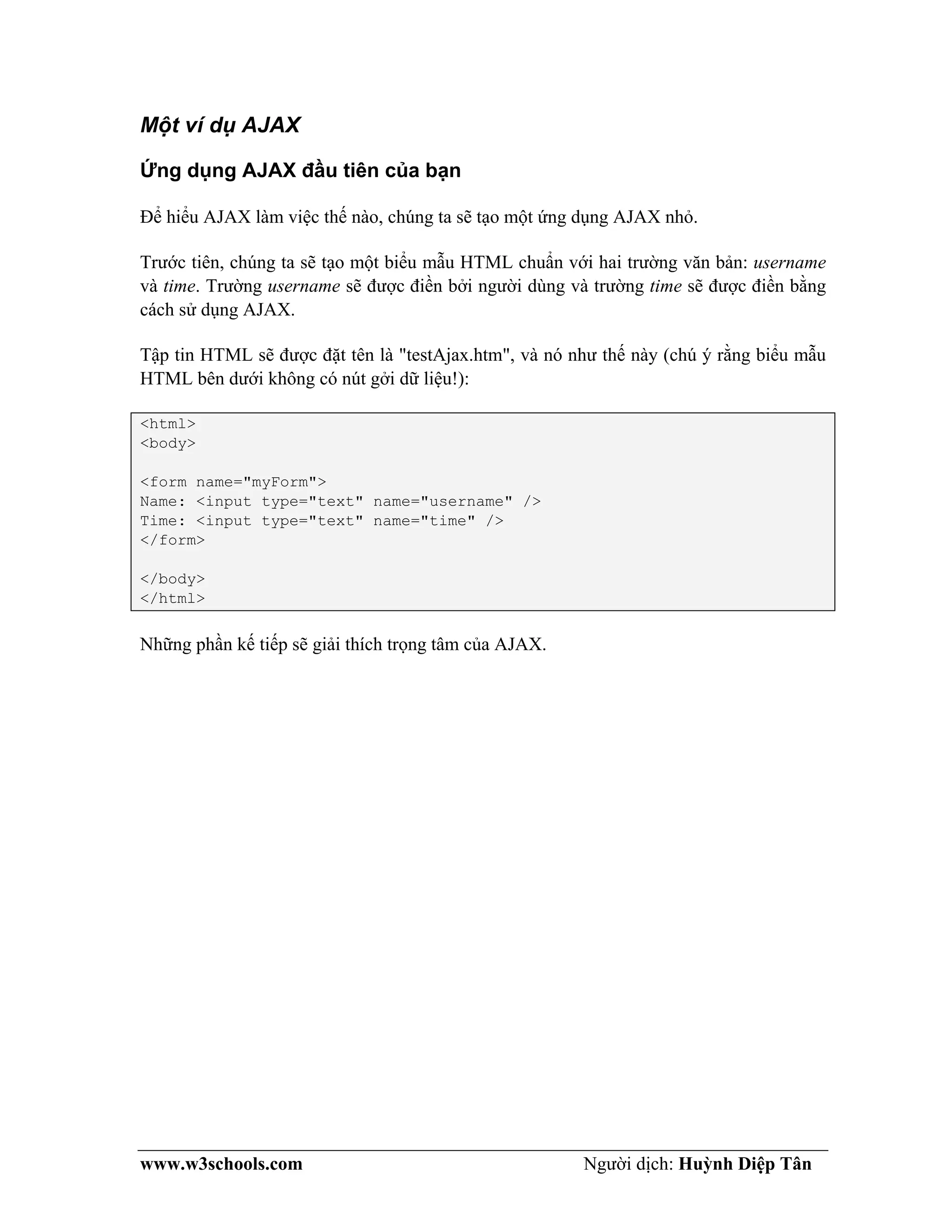 www.w3schools.com Người dịch: Huỳnh Diệp Tân
Một ví dụ AJAX
Ứng dụng AJAX đầu tiên của bạn
Để hiểu AJAX làm việc thế nào, chúng ta sẽ tạo một ứng dụng AJAX nhỏ.
Trước tiên, chúng ta sẽ tạo một biểu mẫu HTML chuẩn với hai trường văn bản: username
và time. Trường username sẽ được điền bởi người dùng và trường time sẽ được điền bằng
cách sử dụng AJAX.
Tập tin HTML sẽ được đặt tên là "testAjax.htm", và nó như thế này (chú ý rằng biểu mẫu
HTML bên dưới không có nút gởi dữ liệu!):
<html>
<body>
<form name="myForm">
Name: <input type="text" name="username" />
Time: <input type="text" name="time" />
</form>
</body>
</html>
Những phần kế tiếp sẽ giải thích trọng tâm của AJAX.
 