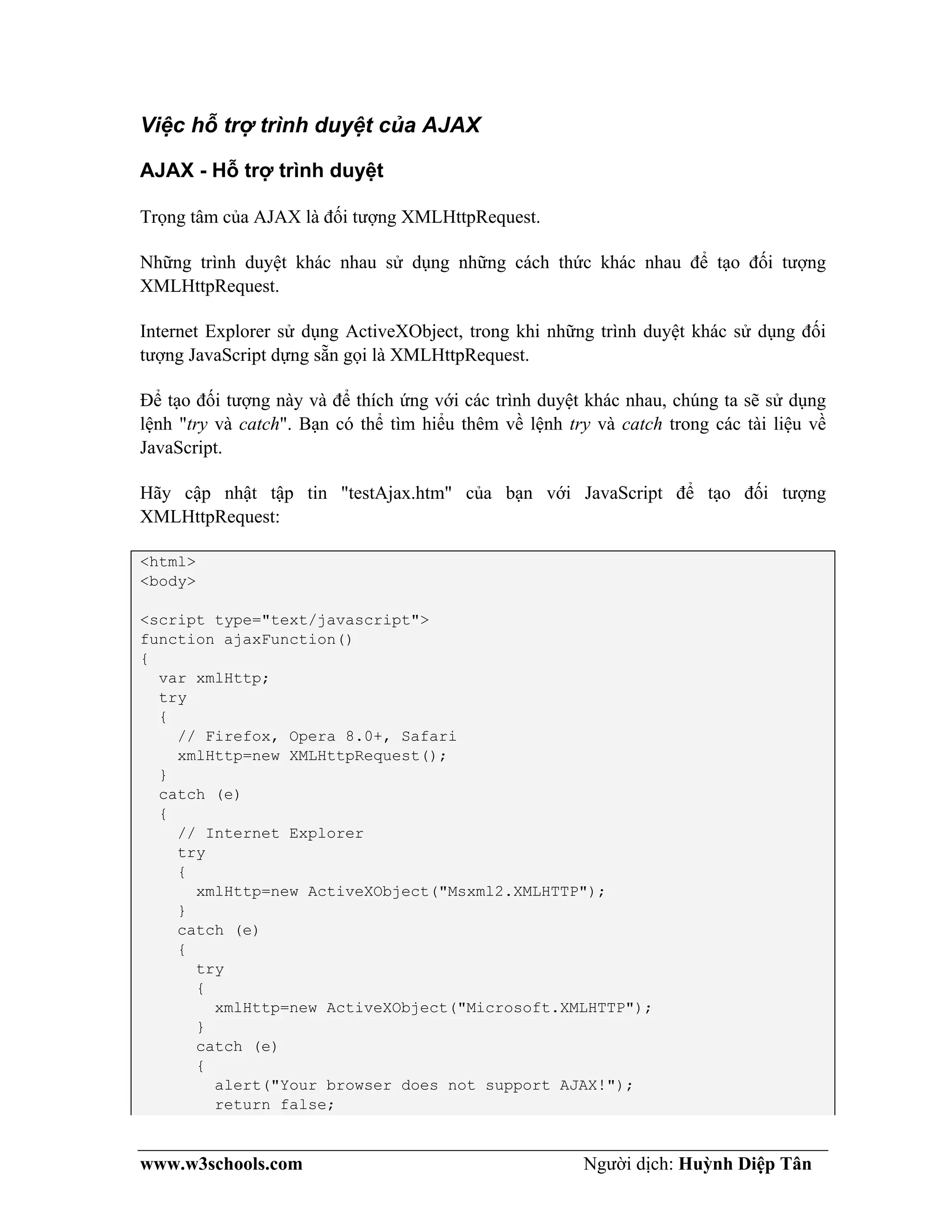 www.w3schools.com Người dịch: Huỳnh Diệp Tân
Việc hỗ trợ trình duyệt của AJAX
AJAX - Hỗ trợ trình duyệt
Trọng tâm của AJAX là đối tượng XMLHttpRequest.
Những trình duyệt khác nhau sử dụng những cách thức khác nhau để tạo đối tượng
XMLHttpRequest.
Internet Explorer sử dụng ActiveXObject, trong khi những trình duyệt khác sử dụng đối
tượng JavaScript dựng sẵn gọi là XMLHttpRequest.
Để tạo đối tượng này và để thích ứng với các trình duyệt khác nhau, chúng ta sẽ sử dụng
lệnh "try và catch". Bạn có thể tìm hiểu thêm về lệnh try và catch trong các tài liệu về
JavaScript.
Hãy cập nhật tập tin "testAjax.htm" của bạn với JavaScript để tạo đối tượng
XMLHttpRequest:
<html>
<body>
<script type="text/javascript">
function ajaxFunction()
{
var xmlHttp;
try
{
// Firefox, Opera 8.0+, Safari
xmlHttp=new XMLHttpRequest();
}
catch (e)
{
// Internet Explorer
try
{
xmlHttp=new ActiveXObject("Msxml2.XMLHTTP");
}
catch (e)
{
try
{
xmlHttp=new ActiveXObject("Microsoft.XMLHTTP");
}
catch (e)
{
alert("Your browser does not support AJAX!");
return false;
 